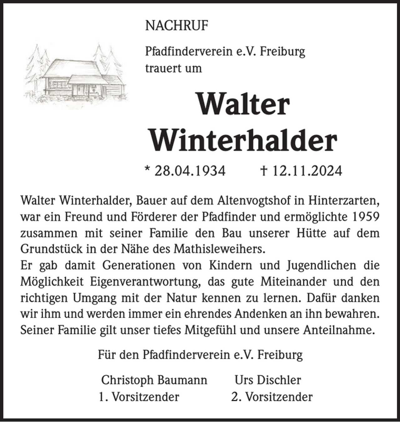 <p>NACHRUF<br />Pfadfinderverein e.V. Freiburg<br />trauert um</p><p>Walter<br />Winterhalder<br />* 28.04.1934</p><p>† 12.11.2024</p><p>Walter Winterhalder, Bauer auf dem Altenvogtshof in Hinterzarten,<br />war ein Freund und Förderer der Pfadfinder und ermöglichte 1959<br />zusammen mit seiner Familie den Bau unserer Hütte auf dem<br />Grundstück in der Nähe des Mathisleweihers.<br />Er gab damit Generationen von Kindern und Jugendlichen die<br />Möglichkeit Eigenverantwortung, das gute Miteinander und den<br />richtigen Umgang mit der Natur kennen zu lernen. Dafür danken<br />wir ihm und werden immer ein ehrendes Andenken an ihn bewahren.<br />Seiner Familie gilt unser tiefes Mitgefühl und unsere Anteilnahme.<br />Für den Pfadfinderverein e.V. Freiburg</p><p>Christoph Baumann<br />1. Vorsitzender</p><p>Urs Dischler<br />2. Vorsitzender</p>