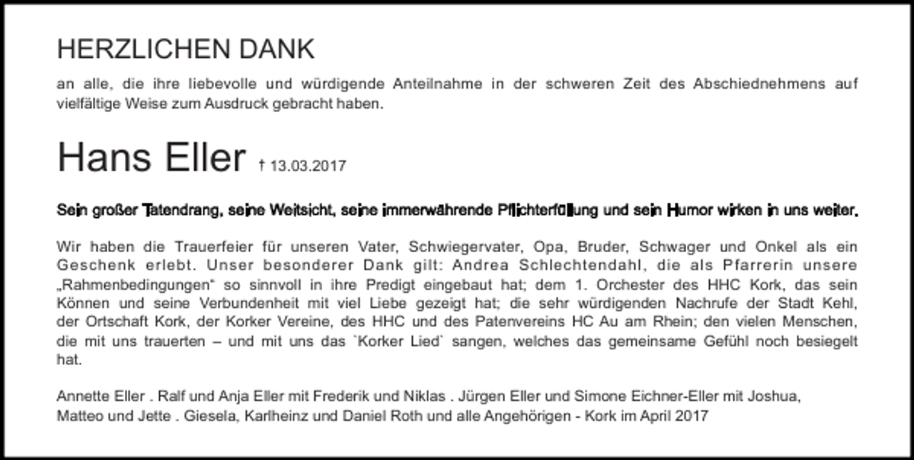 <p>HERZLICHEN DANK<br />an alle, die ihre liebevolle und würdigende Anteilnahme in der schweren Zeit des Abschiednehmens auf<br />vielfältige Weise zum Ausdruck gebracht haben.</p><p>Hans Eller</p><p>{ 13.03.2017</p><p>Wir haben die Trauerfeier für unseren Vater, Schwiegervater, Opa, Bruder, Schwager und Onkel als ein<br />Geschenk erlebt . U nser besonderer Dank gi lt : Andrea Schlecht endahl , di e al s P farrerin unsere<br />„<br />Rahmenbedi<br />ngungen“<br />so si<br />nnvol<br />l<br />i<br />n i<br />hr<br />e Pr<br />edi<br />gt<br />ei<br />ngebaut<br />hat<br />;<br />dem 1.<br />Or<br />ches<br />t<br />er<br />des HHC Kor<br />k,<br />das sein<br />Können und sei<br />ne Ver<br />bundenhei<br />t<br />mi<br />t<br />v<br />i<br />el<br />Li<br />ebe gez<br />ei<br />gt<br />hat<br />;<br />di<br />e sehr<br />wür<br />di<br />genden Nachr<br />uf<br />e der<br />St<br />adt<br />Kehl,<br />der</p><p>Or<br />t<br />s<br />chaf<br />t</p><p>Kor<br />k,</p><p>der</p><p>Kor<br />ker</p><p>Ver<br />ei<br />ne,</p><p>des<br />HHC<br />und<br />des<br />Pat<br />enver<br />ei<br />ns<br />HC<br />Au<br />am<br />Rhei<br />n;</p><p>den<br />v<br />i<br />el<br />en<br />Menschen,<br />di<br />e<br />mi<br />t</p><p>uns</p><p>t<br />r<br />auer<br />t<br />en<br />–<br />und<br />mi<br />t</p><p>uns<br />das</p><p>`<br />Kor<br />ker</p><p>Li<br />ed`</p><p>s<br />angen,</p><p>wel<br />c<br />hes<br />das</p><p>gemei<br />nsame<br />Gef<br />ühl</p><p>noch<br />besiegelt<br />hat.<br />Annette Eller . Ralf und Anja Eller mit Frederik und Niklas . Jürgen Eller und Simone Eichner-Eller mit Joshua,<br />Matteo und Jette . Giesela, Karlheinz und Daniel Roth und alle Angehörigen - Kork im April 2017</p>