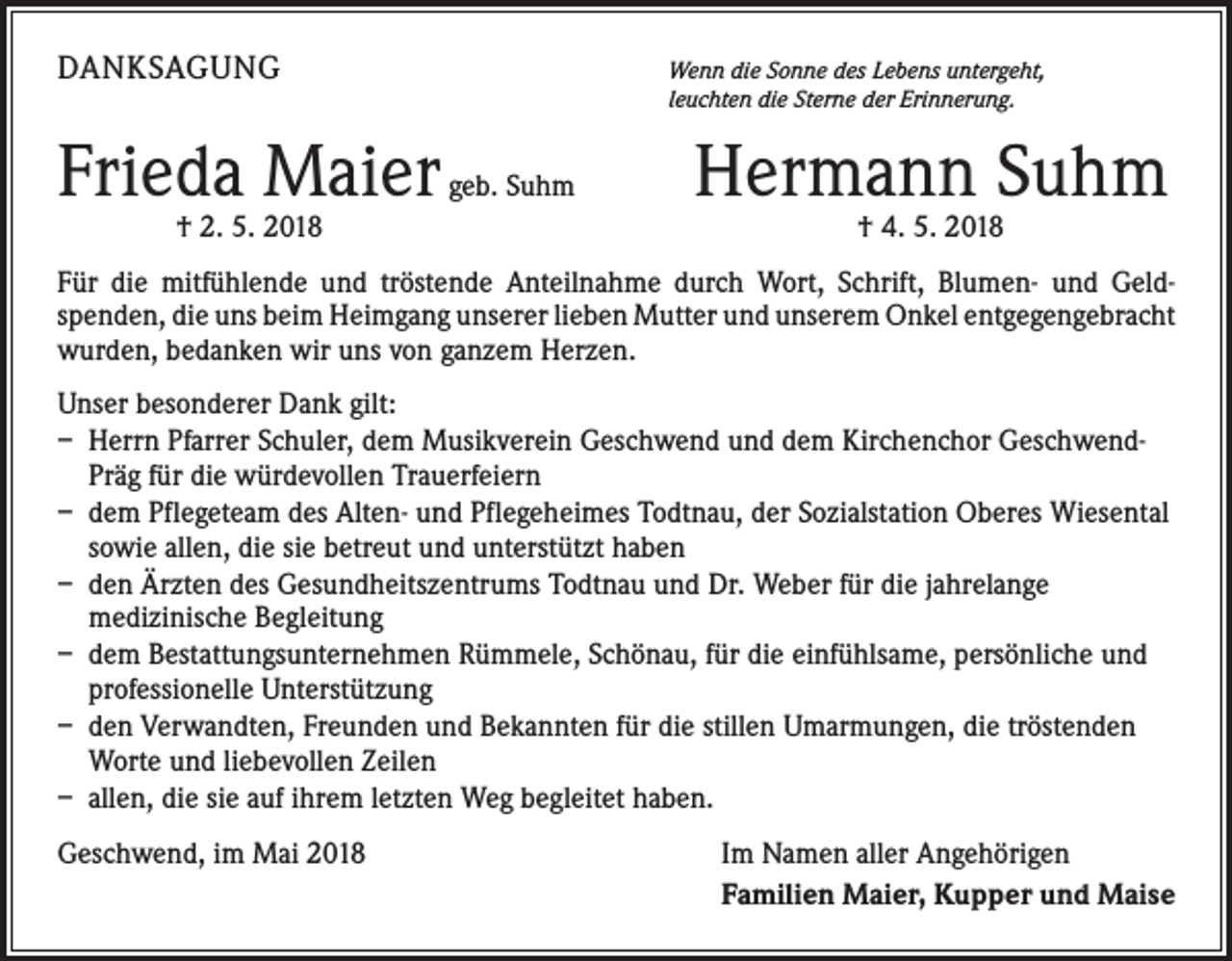 <p>DANKSAGUNG</p><p>Frieda Maier</p><p>† 2. 5. 2018</p><p>W<br />enn die Sonne des Lebens untergeht,<br />leuchten die Sterne der Erinnerung.</p><p>geb. Suhm</p><p>Hermann Suhm<br />† 4. 5. 2018</p><p>Für die mitfühlende und tröstende Anteilnahme durch Wort, Schrift, Blumen- und Geld­<br />spenden, die uns beim Heimgang unserer lieben Mutter und unserem Onkel entgegen­gebracht<br />wurden, bedanken wir uns von ganzem Herzen.<br />Unser besonderer Dank gilt:<br />– Herrn Pfarrer Schuler, dem Musikverein Geschwend und dem Kirchenchor Geschwend-<br />Präg für die würdevollen Trauerfeiern<br />– dem Pflegeteam des Alten- und Pflegeheimes Todtnau, der Sozialstation Oberes Wiesental<br />sowie allen, die sie betreut und unterstützt haben<br />– den Ärzten des Gesundheitszentrums Todtnau und Dr. Weber für die jahrelange<br />medizinische Begleitung<br />– dem Bestattungsunternehmen Rümmele, Schönau, für die einfühlsame, persönliche und<br />professionelle Unterstützung<br />– den Verwandten, Freunden und Bekannten für die stillen Umarmungen, die tröstenden<br />Worte und liebevollen Zeilen<br />– allen, die sie auf ihrem letzten Weg begleitet haben.<br />Geschwend, im Mai 2018</p><p>Im Namen aller Angehörigen<br />Familien Maier, Kupper und Maise</p>