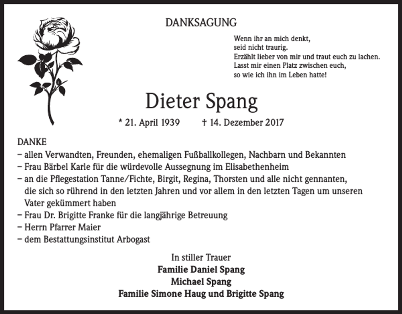 <p>DANKSAGUNG<br />Wenn ihr an mich denkt,<br />seid nicht traurig.<br />Erzählt lieber von mir und traut euch zu lachen.<br />Lasst mir einen Platz zwischen euch,<br />so wie ich ihn im Leben hatte!</p><p>Dieter Spang<br />* 21. April 1939</p><p>† 14. Dezember 2017</p><p>DANKE<br />– allen Verwandten, Freunden, ehemaligen Fußballkollegen, Nachbarn und Bekannten<br />– Frau Bärbel Karle für die würdevolle Aussegnung im Elisabethenheim<br />– an die Pflegestation Tanne/Fichte, Birgit, Regina, Thorsten und alle nicht gennanten,<br />die sich so rührend in den letzten Jahren und vor allem in den letzten Tagen um unseren<br />Vater gekümmert haben<br />– Frau Dr. Brigitte Franke für die langjährige Betreuung<br />– Herrn Pfarrer Maier<br />– dem Bestattungsinstitut Arbogast<br />In stiller Trauer<br />Familie Daniel Spang<br />Michael Spang<br />Familie Simone Haug und Brigitte Spang</p>