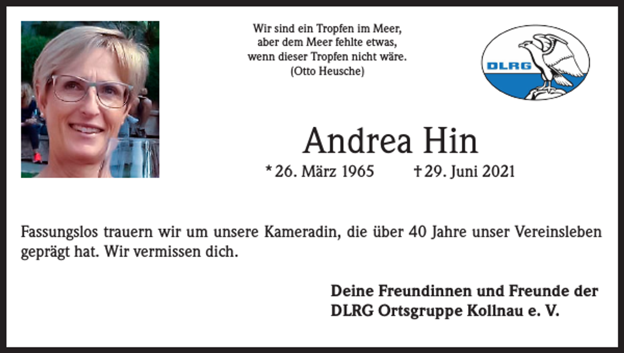 <p>Wir sind ein Tropfen im Meer,<br />aber dem Meer fehlte etwas,<br />wenn dieser Tropfen nicht wäre.<br />(Otto Heusche)</p><p>Andrea Hin</p><p>* 26. März 1965</p><p>† 29. Juni 2021</p><p>Fassungslos trauern wir um unsere Kameradin, die über 40 Jahre unser Vereinsleben<br />geprägt hat. Wir vermissen dich.<br />Deine Freundinnen und Freunde der<br />DLRG Ortsgruppe Kollnau e. V.</p>