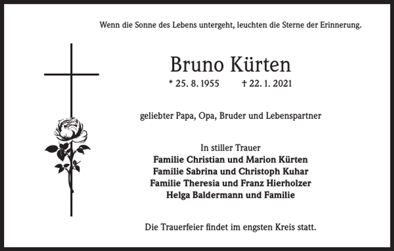 <p>Wenn die Sonne des Lebens untergeht, leuchten die Sterne der Erinnerung.</p><p>Bruno Kürten<br />* 25. 8. 1955</p><p>† 22. 1. 2021</p><p>geliebter Papa, Opa, Bruder und Lebenspartner<br />In stiller Trauer<br />Familie Christian und Marion Kürten<br />Familie Sabrina und Christoph Kuhar<br />Familie Theresia und Franz Hierholzer<br />Helga Baldermann und Familie<br />Die Trauerfeier findet im engsten Kreis statt.</p>