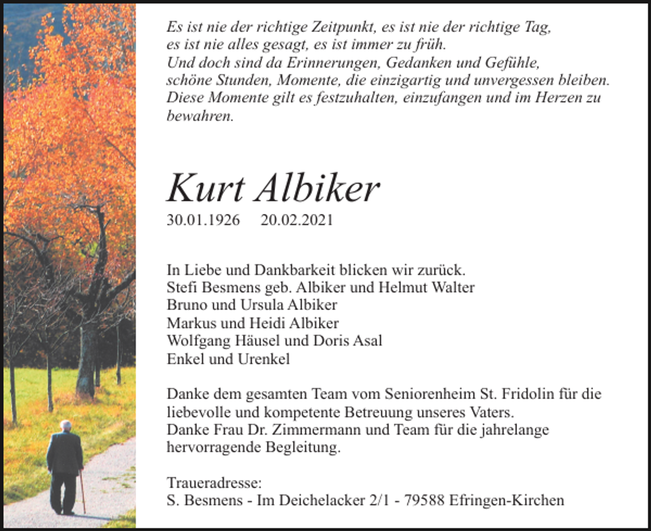 <p>Es ist nie der richtige Zeitpunkt, es ist nie der richtige Tag,<br />es ist nie alles gesagt, es ist immer zu früh.<br />Und doch sind da Erinnerungen, Gedanken und Gefühle,<br />schöne Stunden, Momente, die einzigartig und unvergessen bleiben.<br />Diese Momente gilt es festzuhalten, einzufangen und im Herzen zu<br />bewahren.</p><p>Kurt Albiker<br />30.01.1926</p><p>20.02.2021</p><p>In Liebe und Dankbarkeit blicken wir zurück.<br />Stefi Besmens geb. Albiker und Helmut Walter<br />Bruno und Ursula Albiker<br />Markus und Heidi Albiker<br />Wolfgang Häusel und Doris Asal<br />Enkel und Urenkel<br />Danke dem gesamten Team vom Seniorenheim St. Fridolin für die<br />liebevolle und kompetente Betreuung unseres Vaters.<br />Danke Frau Dr. Zimmermann und Team für die jahrelange<br />hervorragende Begleitung.<br />Traueradresse:<br />S. Besmens - Im Deichelacker 2/1 - 79588 Efringen-Kirchen</p>