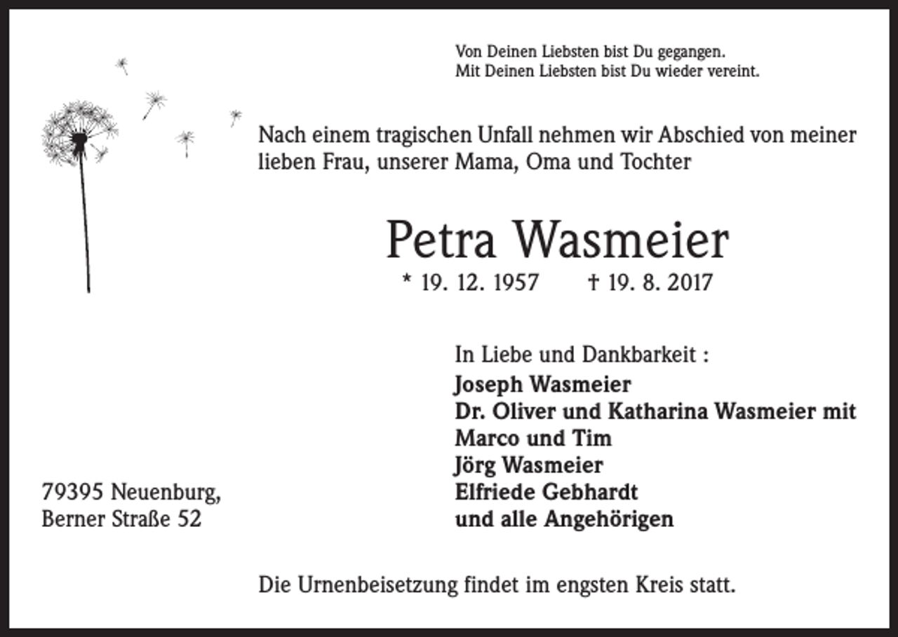 <p>Von Deinen Liebsten bist Du gegangen.<br />Mit Deinen Liebsten bist Du wieder vereint.</p><p>Nach einem tragischen Unfall nehmen wir Abschied von meiner<br />lieben Frau, unserer Mama, Oma und Tochter</p><p>Petra Wasmeier<br />* 19. 12. 1957 † 19. 8. 2019395 Neuenburg,<br />Berner Straße 52</p><p>In Liebe und Dankbarkeit :<br />Joseph Wasmeier<br />Dr. Oliver und Katharina Wasmeier mit<br />Marco und Tim<br />Jörg Wasmeier<br />Elfriede Gebhardt<br />und alle Angehörigen<br />Die Urnenbeisetzung findet im engsten Kreis statt.</p>