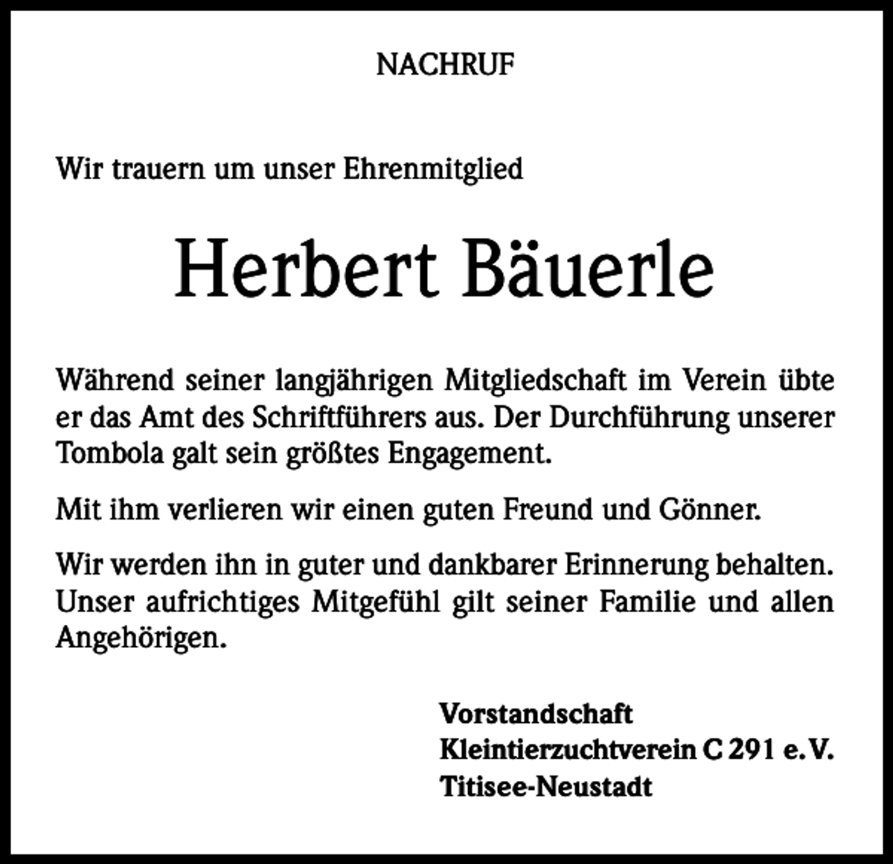 <p>NACHRUF<br />Wir trauern um unser Ehrenmitglied</p><p>Herbert Bäuerle<br />Während seiner langjährigen Mitgliedschaft im Verein übte<br />er das Amt des Schriftführers aus. Der Durchführung unserer<br />Tombola galt sein größtes Engagement.<br />Mit ihm verlieren wir einen guten Freund und Gönner.<br />Wir werden ihn in guter und dankbarer Erinnerung behalten.<br />Unser aufrichtiges Mitgefühl gilt seiner Familie und allen<br />Angehörigen.<br />Vorstandschaft<br />Kleintierzuchtverein C 291 e. V.<br />Titisee-Neustadt</p>