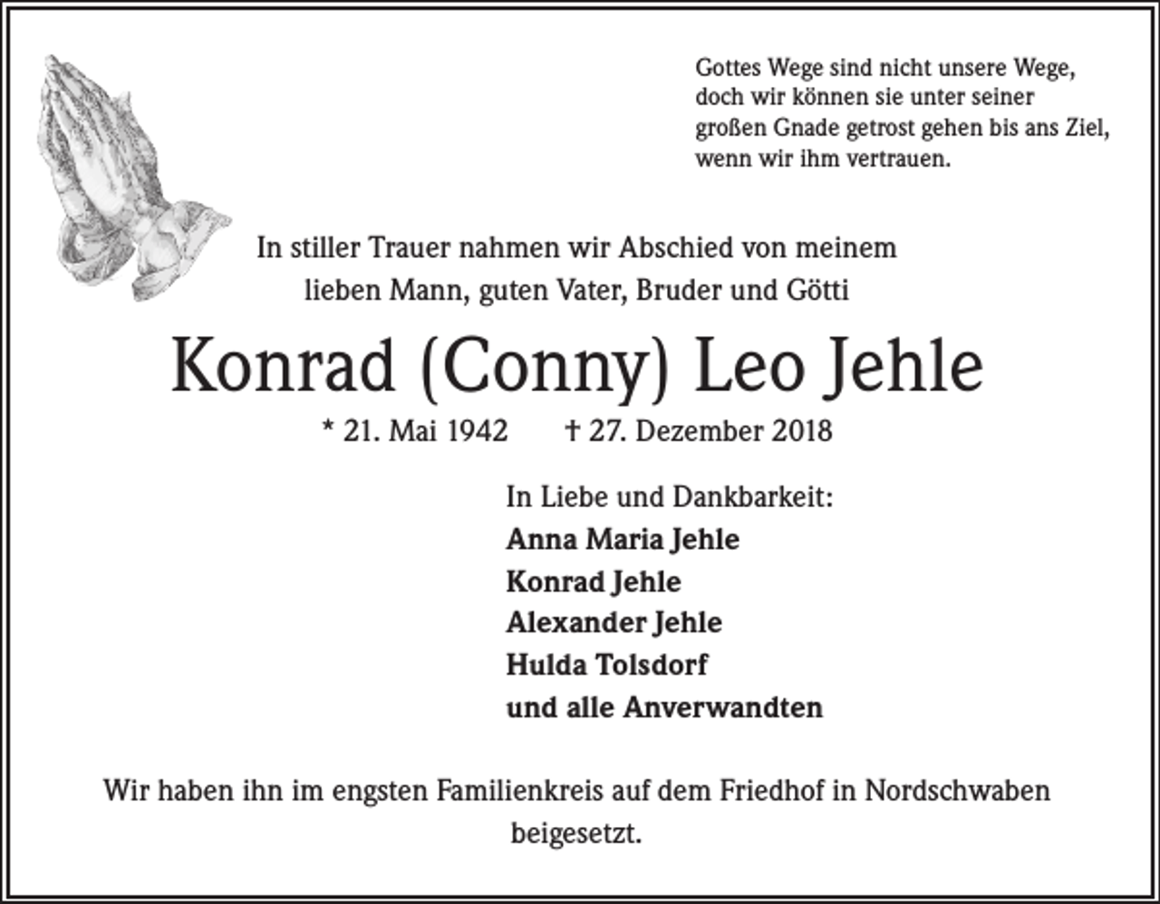 <p>Gottes Wege sind nicht unsere Wege,<br />doch wir können sie unter seiner<br />großen Gnade getrost gehen bis ans Ziel,<br />wenn wir ihm vertrauen.</p><p>In stiller Trauer nahmen wir Abschied von meinem<br />lieben Mann, guten Vater, Bruder und Götti</p><p>Konrad (Conny) Leo Jehle<br />* 21. Mai 1942</p><p>† 27. Dezember 2018</p><p>In Liebe und Dankbarkeit:<br />Anna Maria Jehle<br />Konrad Jehle<br />Alexander Jehle<br />Hulda Tolsdorf<br />und alle Anverwandten<br />Wir haben ihn im engsten Familienkreis auf dem Friedhof in Nordschwaben<br />beigesetzt.</p>