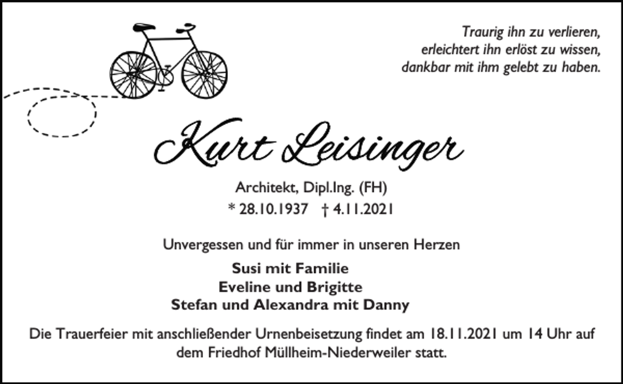 <p>Traurig ihn zu verlieren,<br />erleichtert ihn erlöst zu wissen,<br />dankbar mit ihm gelebt zu haben.</p><p>Architekt, Dipl.Ing. (FH)<br />* 28.10.1937 † 4.11.2021<br />Unvergessen und für immer in unseren Herzen<br />Susi mit Familie<br />Eveline und Brigitte<br />Stefan und Alexandra mit Danny<br />Die Trauerfeier mit anschließender Urnenbeisetzung findet am 18.11.2021 um 14 Uhr auf<br />dem Friedhof Müllheim-Niederweiler statt.</p>