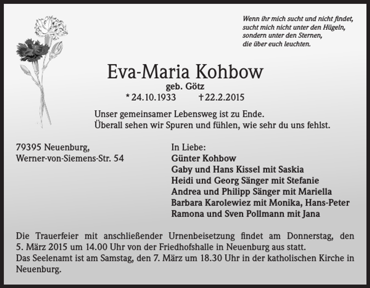 <p>Wenn ihr mich sucht und nicht findet,<br />sucht mich nicht unter den Hügeln,<br />sondern unter den Sternen,<br />die über euch leuchten.</p><p>Eva-Maria Kohbow<br />geb. Götz<br />* 24.10.1933<br />† 22.2.2015</p><p>Unser gemeinsamer Lebensweg ist zu Ende.<br />Überall sehen wir Spuren und fühlen, wie sehr du uns fehlst.<br />79395 Neuenburg,<br />In Liebe:<br />Werner-von-Siemens-Str. 54 Günter Kohbow<br />Gaby und Hans Kissel mit Saskia<br />Heidi und Georg Sänger mit Stefanie<br />Andrea und Philipp Sänger mit Mariella<br />Barbara Karolewiez mit Monika, Hans-Peter<br />Ramona und Sven Pollmann mit Jana<br />Die Trauerfeier mit anschließender Urnenbeisetzung findet am Donnerstag, den<br />5. März 2015 um 14.00 Uhr von der Friedhofshalle in Neuenburg aus statt.<br />Das Seelenamt ist am Samstag, den 7. März um 18.30 Uhr in der katholischen Kirche in<br />Neuenburg.</p>