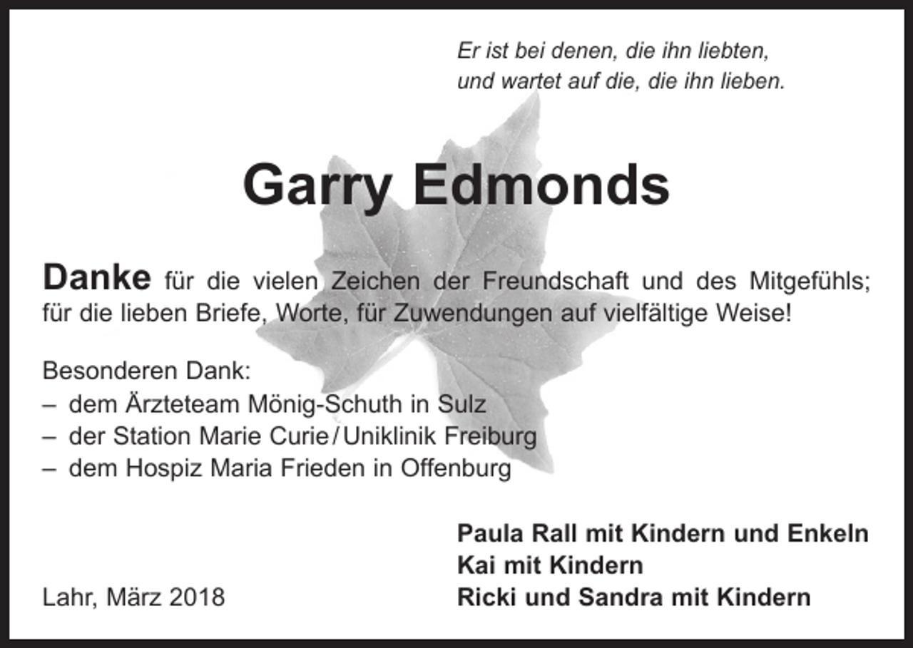 <p>Er ist bei denen, die ihn liebten,<br />und wartet auf die, die ihn lieben.</p><p>Garry Edmonds<br />Danke</p><p>für die vielen Zeichen der Freundschaft und des Mitgefühls;<br />für die lieben Briefe, Worte, für Zuwendungen auf vielfältige Weise!<br />Besonderen Dank:<br />– dem Ärzteteam Mönig-Schuth in Sulz<br />– der Station Marie Curie / Uniklinik Freiburg<br />– dem Hospiz Maria Frieden in Offenburg</p><p>Lahr, März 2018</p><p>Paula Rall mit Kindern und Enkeln<br />Kai mit Kindern<br />Ricki und Sandra mit Kindern</p>