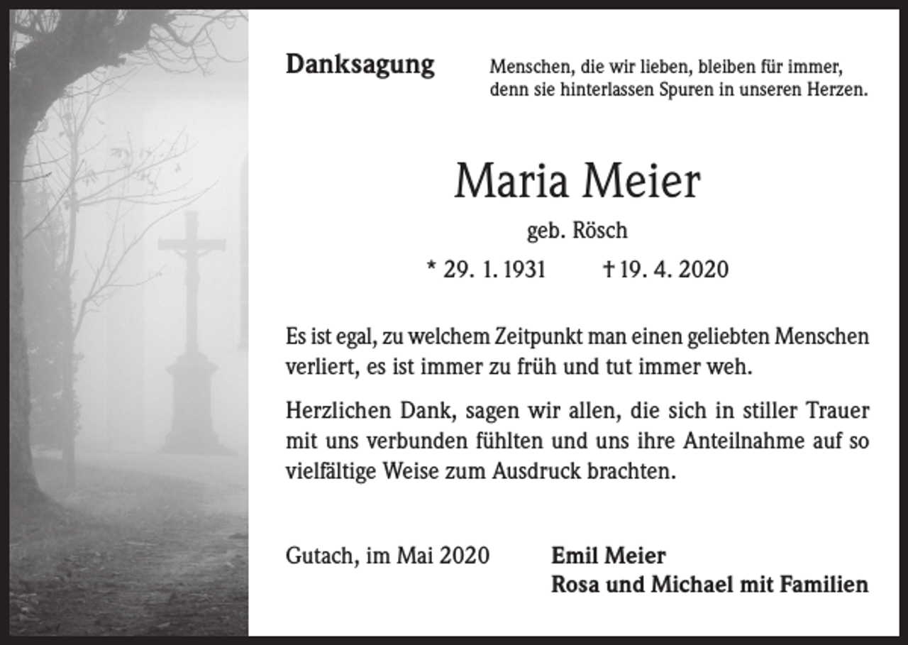 <p>Danksagung</p><p>Menschen, die wir lieben, bleiben für immer,<br />denn sie hinterlassen Spuren in unseren Herzen.</p><p>Maria Meier<br />geb. Rösch<br />* 29. 1. 1931 † 19. 4. 2020<br />Es ist egal, zu welchem Zeitpunkt man einen geliebten Menschen<br />verliert, es ist immer zu früh und tut immer weh.<br />Herzlichen Dank, sagen wir allen, die sich in stiller Trauer<br />mit uns verbunden fühlten und uns ihre Anteilnahme auf so<br />vielfältige Weise zum Ausdruck brachten.<br />Gutach, im Mai 2020</p><p>Emil Meier<br />Rosa und Michael mit Familien</p>
