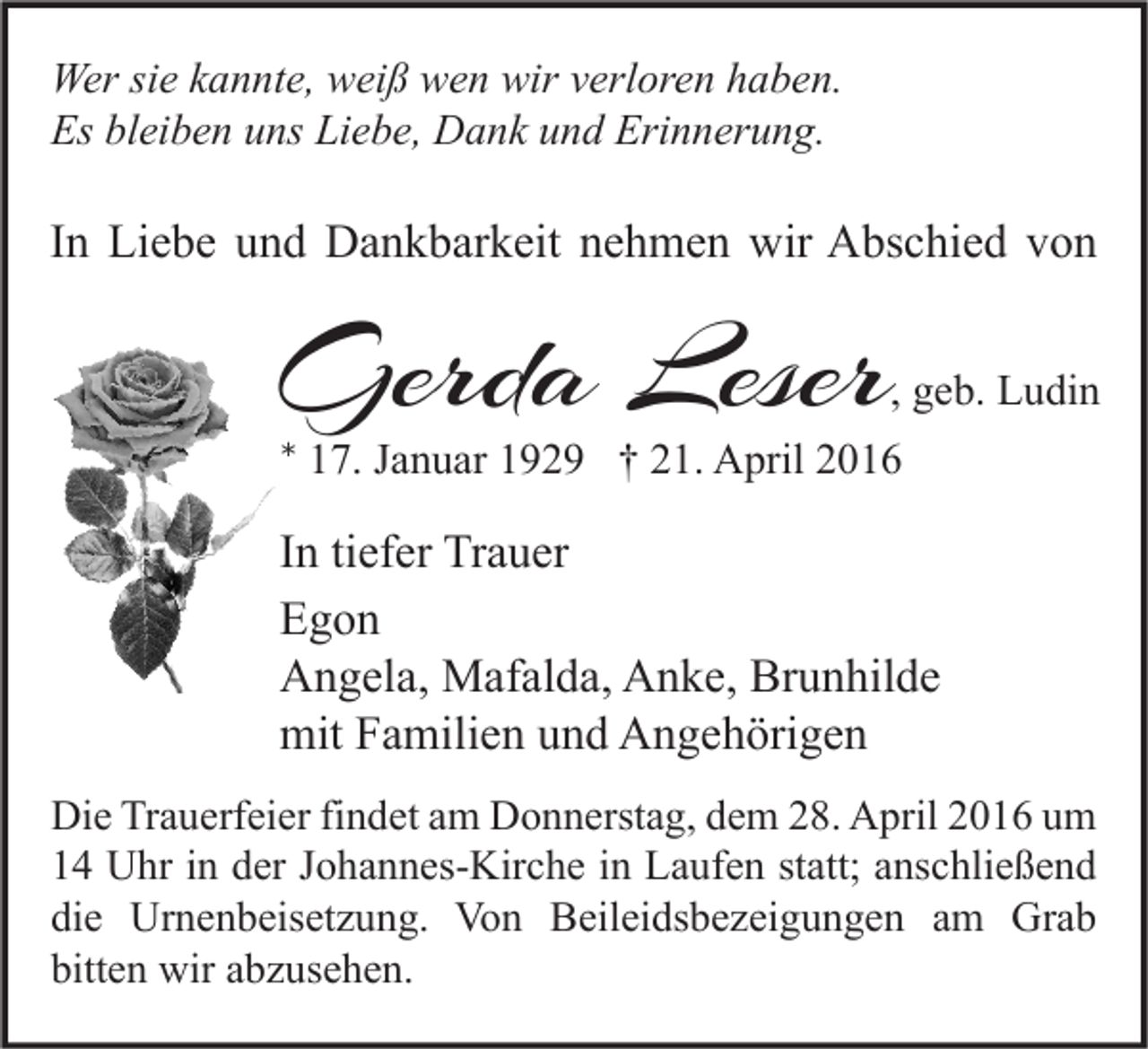 <p>Wer sie kannte, weiß wen wir verloren haben.<br />Es bleiben uns Liebe, Dank und Erinnerung.</p><p>In Liebe und Dankbarkeit nehmen wir Abschied von</p><p>Gerda Leser</p><p>, geb. Ludin</p><p>* 17. Januar 1929 † 21. April 2016</p><p>In tiefer Trauer<br />Egon<br />Angela, Mafalda, Anke, Brunhilde<br />mit Familien und Angehörigen<br />Die Trauerfeier findet am Donnerstag, dem 28. April 2016 um<br />14 Uhr in der Johannes-Kirche in Laufen statt; anschließend<br />die Urnenbeisetzung. Von Beileidsbezeigungen am Grab<br />bitten wir abzusehen.</p>