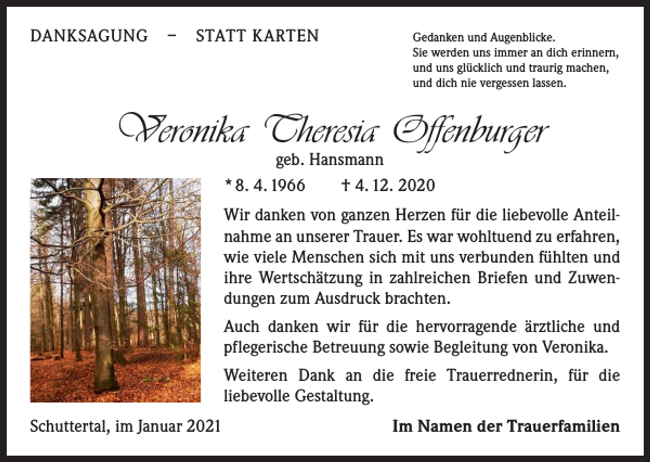 <p>DANKSAGUNG – STATT KARTEN Gedanken und Augenblicke.</p><p>Sie werden uns immer an dich erinnern,<br />und uns glücklich und traurig machen,<br />und dich nie vergessen lassen.</p><p>Veronika Theresia Offenburger<br />geb. Hansmann<br />* 8. 4. 1966 † 4. 12. 2020</p><p>Wir danken von ganzen Herzen für die liebevolle Anteilnahme an unserer Trauer. Es war wohltuend zu erfahren,<br />wie viele Menschen sich mit uns verbunden fühlten und<br />ihre Wertschätzung in zahlreichen Briefen und Zuwendungen zum Ausdruck brachten.<br />Auch danken wir für die hervorragende ärztliche und<br />pflegerische Betreuung sowie Begleitung von Veronika.<br />Weiteren Dank an die freie Trauerrednerin, für die<br />liebevolle Gestaltung.<br />Schuttertal, im Januar 2021</p><p>Im Namen der Trauerfamilien</p>