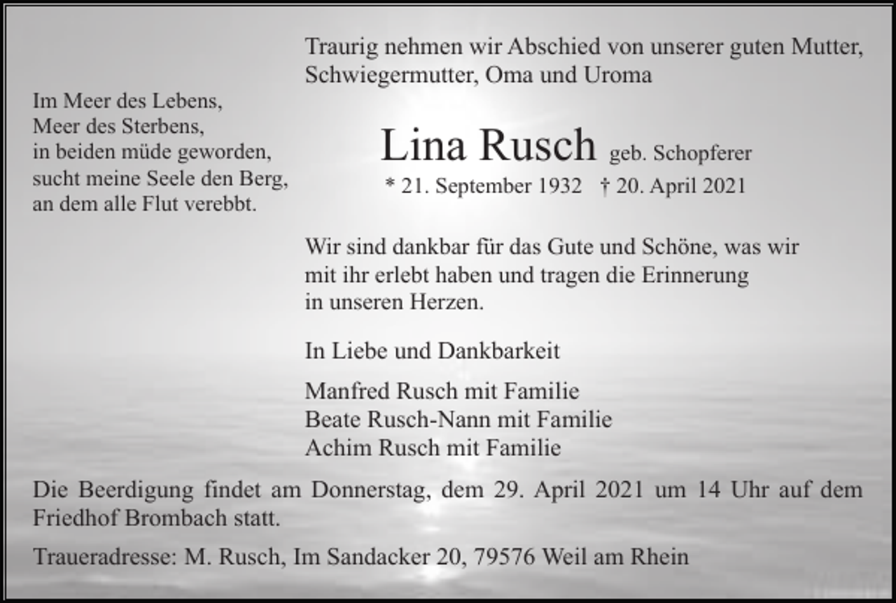 <p>Traurig nehmen wir Abschied von unserer guten Mutter,<br />Schwiegermutter, Oma und Uroma<br />Im Meer des Lebens,<br />Meer des Sterbens,<br />in beiden müde geworden,<br />sucht meine Seele den Berg,<br />an dem alle Flut verebbt.</p><p>Lina Rusch geb. Schopferer<br />* 21. September 1932 † 20. April 2021</p><p>Wir sind dankbar für das Gute und Schöne, was wir<br />mit ihr erlebt haben und tragen die Erinnerung<br />in unseren Herzen.</p><p>In Liebe und Dankbarkeit<br />Manfred Rusch mit Familie<br />Beate Rusch-Nann mit Familie<br />Achim Rusch mit Familie<br />Die Beerdigung findet am Donnerstag, dem 29. April 2021 um 14 Uhr auf dem<br />Friedhof Brombach statt.<br />Traueradresse: M. Rusch, Im Sandacker 20, 79576 Weil am Rhein</p>