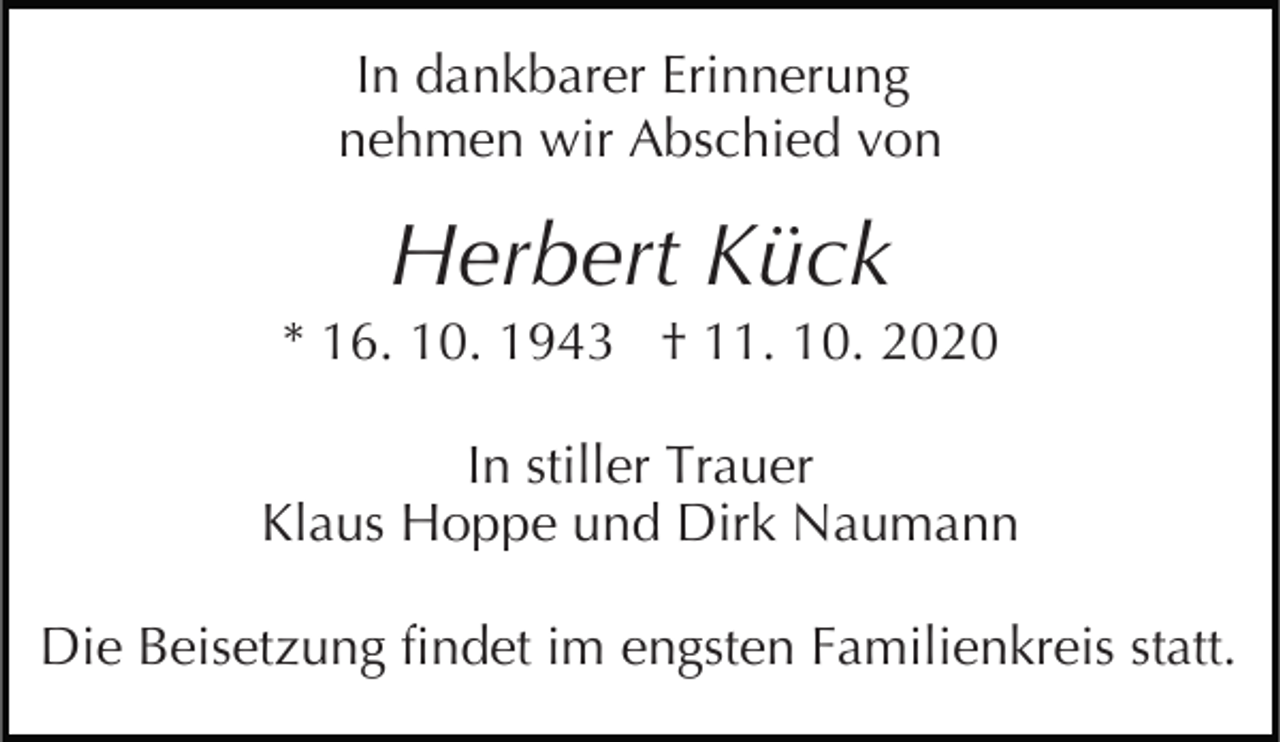 <p>In dankbarer Erinnerung<br />nehmen wir Abschied von</p><p>Herbert Kück<br />* 16. 10. 1943 † 11. 10. 2020<br />In stiller Trauer<br />Klaus Hoppe und Dirk Naumann<br />Die Beisetzung findet im engsten Familienkreis statt.</p>