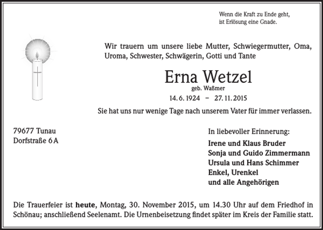 <p>Wenn die Kraft zu Ende geht,<br />ist Erlösung eine Gnade.</p><p>Wir trauern um unsere liebe Mutter, Schwiegermutter, Oma,<br />Uroma, Schwester, Schwägerin, Gotti und Tante</p><p>Erna Wetzel<br />geb. Waßmer</p><p>14. 6. 1924 – 27. 11. 2015</p><p>Sie hat uns nur wenige Tage nach unserem Vater für immer verlassen.<br />79677 Tunau<br />Dorfstraße 6 A</p><p>In liebevoller Erinnerung:<br />Irene und Klaus Bruder<br />Sonja und Guido Zimmermann<br />Ursula und Hans Schimmer<br />Enkel, Urenkel<br />und alle Angehörigen</p><p>Die Trauerfeier ist heute, Montag, 30. November 2015, um 14.30 Uhr auf dem Friedhof in<br />Schönau; anschließend Seelenamt. Die Urnenbeisetzung findet später im Kreis der Familie statt.</p>