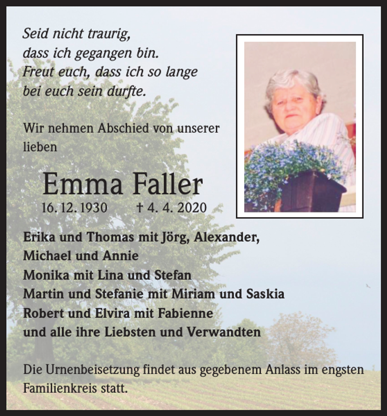 <p>Seid nicht traurig,<br />dass ich gegangen bin.<br />Freut euch, dass ich so lange<br />bei euch sein durfte.<br />Wir nehmen Abschied von unserer<br />lieben</p><p>Emma Faller</p><p>16. 12. 1930 † 4. 4. 2020<br />Erika und Thomas mit Jörg, Alexander,<br />Michael und Annie<br />Monika mit Lina und Stefan<br />Martin und Stefanie mit Miriam und Saskia<br />Robert und Elvira mit Fabienne<br />und alle ihre Liebsten und Verwandten<br />Die Urnenbeisetzung findet aus gegebenem Anlass im engsten<br />Familienkreis statt.</p>