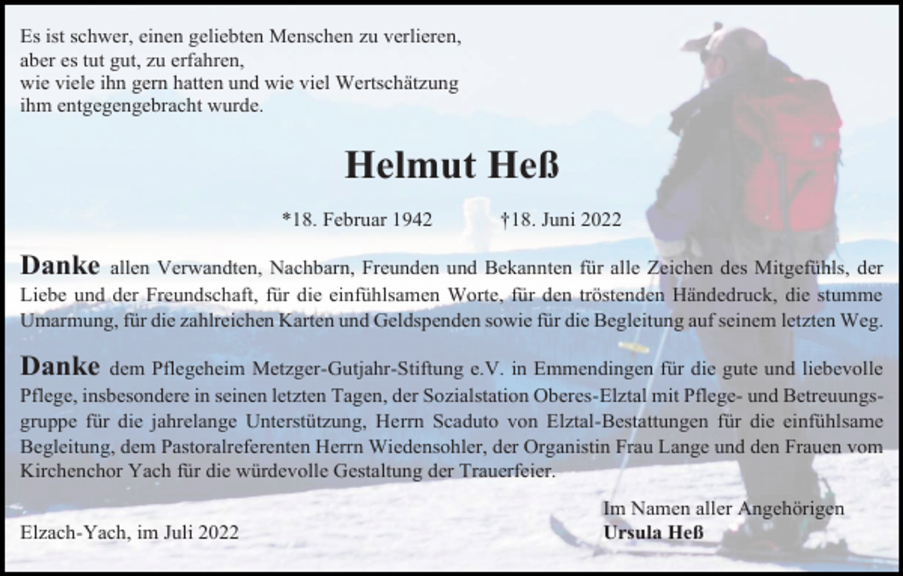 <p>Es ist schwer, einen geliebten Menschen zu verlieren,<br />aber es tut gut, zu erfahren,<br />wie viele ihn gern hatten und wie viel Wertschätzung<br />ihm entgegengebracht wurde.</p><p>Helmut Heß<br />*18. Februar 1942</p><p>†18. Juni 2022</p><p>Danke</p><p>allen Verwandten, Nachbarn, Freunden und Bekannten für alle Zeichen des Mitgefühls, der<br />Liebe und der Freundschaft, für die einfühlsamen Worte, für den tröstenden Händedruck, die stumme<br />Umarmung, für die zahlreichen Karten und Geldspenden sowie für die Begleitung auf seinem letzten Weg.</p><p>Danke</p><p>dem Pflegeheim Metzger-Gutjahr-Stiftung e.V. in Emmendingen für die gute und liebevolle<br />Pflege, insbesondere in seinen letzten Tagen, der Sozialstation Oberes-Elztal mit Pflege- und Betreuungsgruppe für die jahrelange Unterstützung, Herrn Scaduto von Elztal-Bestattungen für die einfühlsame<br />Begleitung, dem Pastoralreferenten Herrn Wiedensohler, der Organistin Frau Lange und den Frauen vom<br />Kirchenchor Yach für die würdevolle Gestaltung der Trauerfeier.<br />Elzach-Yach, im Juli 2022</p><p>Im Namen aller Angehörigen<br />Ursula Heß</p>