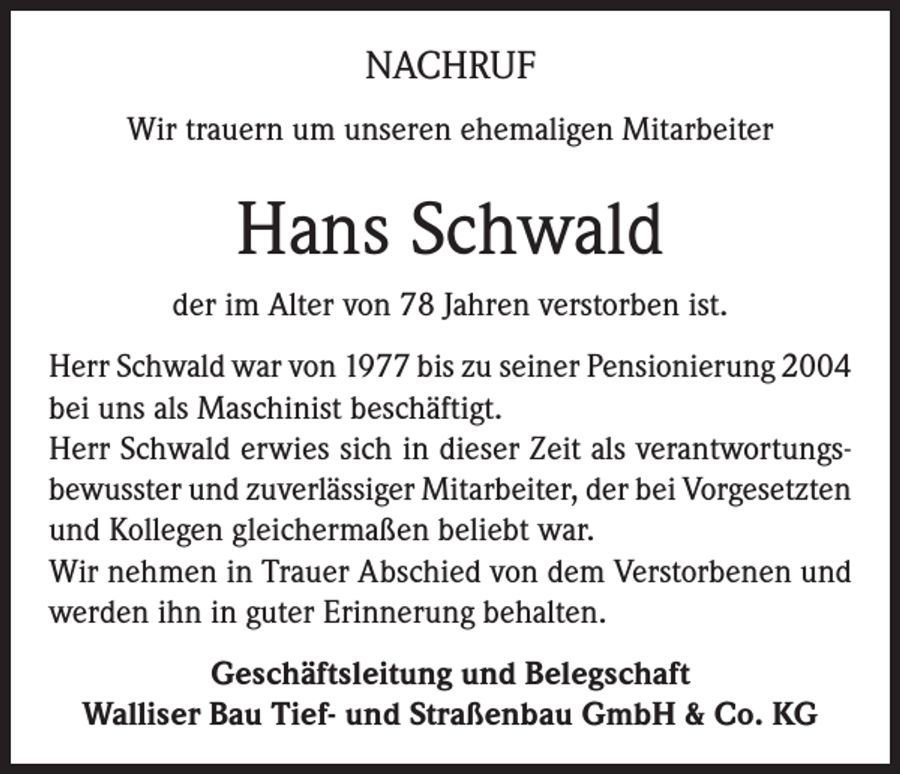 <p>NACHRUF<br />Wir trauern um unseren ehemaligen Mitarbeiter</p><p>Hans Schwald<br />der im Alter von 78 Jahren verstorben ist.<br />Herr Schwald war von 1977 bis zu seiner Pensionierung 2004<br />bei uns als Maschinist beschäftigt.<br />Herr Schwald erwies sich in dieser Zeit als verantwortungsbewusster und zuverlässiger Mitarbeiter, der bei Vorgesetzten<br />und Kollegen gleichermaßen beliebt war.<br />Wir nehmen in Trauer Abschied von dem Verstorbenen und<br />werden ihn in guter Erinnerung behalten.<br />Geschäftsleitung und Belegschaft<br />Walliser Bau Tief- und Straßenbau GmbH &amp; Co. KG</p>