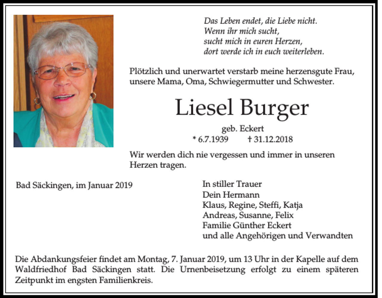 <p>Das Leben endet, die Liebe nicht.<br />Wenn ihr mich sucht,<br />sucht mich in euren Herzen,<br />dort werde ich in euch weiterleben.<br />Plötzlich und unerwartet verstarb meine herzensgute Frau,<br />unsere Mama, Oma, Schwiegermutter und Schwester.</p><p>Liesel Burger<br />geb. Eckert<br />* 6.7.1939<br />† 31.12.2018<br />Wir werden dich nie vergessen und immer in unseren<br />Herzen tragen.<br />Bad Säckingen, im Januar 2019</p><p>In stiller Trauer<br />Dein Hermann<br />Klaus, Regine, Steffi, Katja<br />Andreas, Susanne, Felix<br />Familie Günther Eckert<br />und alle Angehörigen und Verwandten</p><p>Die Abdankungsfeier findet am Montag, 7. Januar 2019, um 13 Uhr in der Kapelle auf dem<br />Waldfriedhof Bad Säckingen statt. Die Urnenbeisetzung erfolgt zu einem späteren<br />Zeitpunkt im engsten Familienkreis.</p>