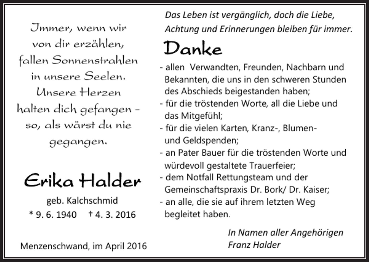 <p>Immer, wenn wir<br />von dir erzählen,<br />fallen Sonnenstrahlen<br />in unsere Seelen.<br />Unsere Herzen<br />halten dich gefangen so, als wärst du nie<br />gegangen.</p><p>Erika Halder<br />geb. Kalchschmid<br />* 9. 6. 1940 † 4. 3. 2016<br />Menzenschwand, im April 2016</p><p>Das Leben ist vergänglich, doch die Liebe,<br />Achtung und Erinnerungen bleiben für immer.</p><p>Danke<br />- allen Verwandten, Freunden, Nachbarn und<br />Bekannten, die uns in den schweren Stunden<br />des Abschieds beigestanden haben;<br />- für die tröstenden Worte, all die Liebe und<br />das Mitgefühl;<br />- für die vielen Karten, Kranz-, Blumenund Geldspenden;<br />- an Pater Bauer für die tröstenden Worte und<br />würdevoll gestaltete Trauerfeier;<br />- dem Notfall Rettungsteam und der<br />Gemeinschaftspraxis Dr. Bork/ Dr. Kaiser;<br />- an alle, die sie auf ihrem letzten Weg<br />begleitet haben.</p><p>In Namen aller Angehörigen<br />Franz Halder</p>