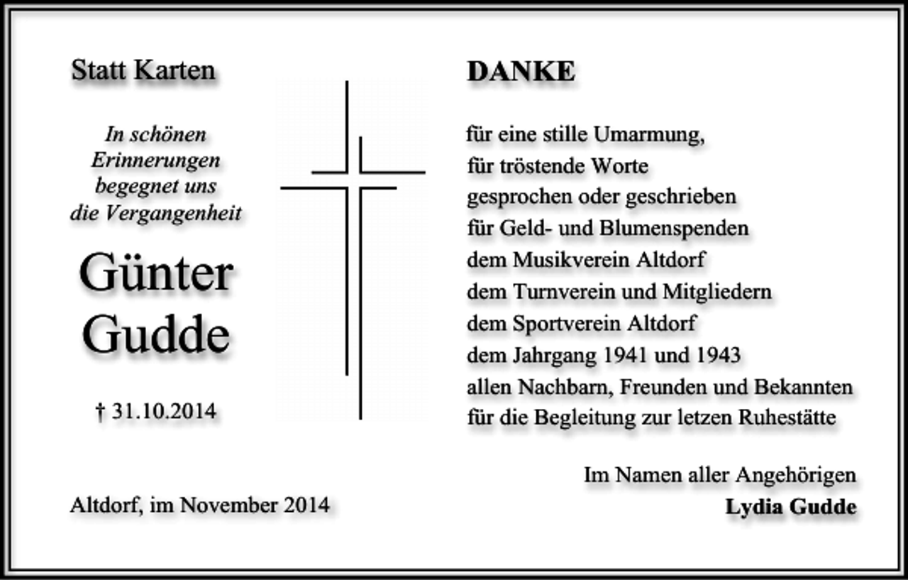 <p>Statt Karten</p><p>DANKE</p><p>In schönen<br />Erinnerungen<br />begegnet uns<br />die Vergangenheit</p><p>für eine stille Umarmung,<br />für tröstende Worte<br />gesprochen oder geschrieben<br />für Geld- und Blumenspenden<br />dem Musikverein Altdorf<br />dem Turnverein und Mitgliedern<br />dem Sportverein Altdorf<br />dem Jahrgang 1941 und 1943<br />allen Nachbarn, Freunden und Bekannten<br />für die Begleitung zur letzen Ruhestätte</p><p>Günter<br />Gudde<br />† 31.10.2014</p><p>Altdorf, im November 2014</p><p>Im Namen aller Angehörigen<br />Lydia Gudde</p>