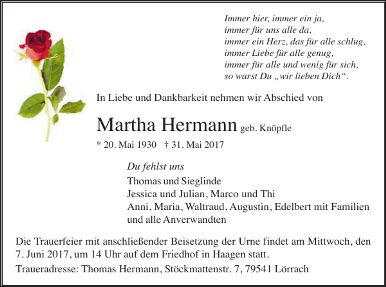 <p>Immer hier, immer ein ja,<br />immer für uns alle da,<br />immer ein Herz, das für alle schlug,<br />immer Liebe für alle genug,<br />immer für alle und wenig für sich,<br />so warst Du „wir lieben Dich“.</p><p>In Liebe und Dankbarkeit nehmen wir Abschied von</p><p>Martha Hermann geb. Knöpfle<br />* 20. Mai 1930 † 31. Mai 2017</p><p>Du fehlst uns<br />Thomas und Sieglinde<br />Jessica und Julian, Marco und Thi<br />Anni, Maria, Waltraud, Augustin, Edelbert mit Familien<br />und alle Anverwandten<br />Die Trauerfeier mit anschließender Beisetzung der Urne findet am Mittwoch, den<br />7. Juni 2017, um 14 Uhr auf dem Friedhof in Haagen statt.<br />Traueradresse: Thomas Hermann, Stöckmattenstr. 7, 79541 Lörrach</p>