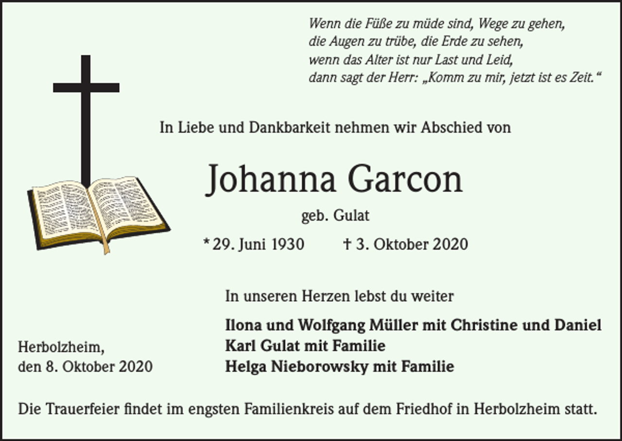 <p>Wenn die Füße zu müde sind, Wege zu gehen,<br />die Augen zu trübe, die Erde zu sehen,<br />wenn das Alter ist nur Last und Leid,<br />dann sagt der Herr: „Komm zu mir, jetzt ist es Zeit.“</p><p>In Liebe und Dankbarkeit nehmen wir Abschied von</p><p>Johanna Garcon<br />geb. Gulat<br />* 29. Juni 1930</p><p>† 3. Oktober 2020</p><p>In unseren Herzen lebst du weiter<br />Herbolzheim,<br />den 8. Oktober 2020</p><p>Ilona und Wolfgang Müller mit Christine und Daniel<br />Karl Gulat mit Familie<br />Helga Nieborowsky mit Familie</p><p>Die Trauerfeier findet im engsten Familienkreis auf dem Friedhof in Herbolzheim statt.</p>