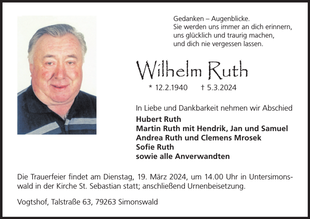 <p>Gedanken – Augenblicke.<br />Sie werden uns immer an dich erinnern,<br />uns glücklich und traurig machen,<br />und dich nie vergessen lassen.</p><p>Wilhelm Ruth<br />* 12.2.1940</p><p>† 5.3.2024</p><p>In Liebe und Dankbarkeit nehmen wir Abschied<br />Hubert Ruth<br />Martin Ruth mit Hendrik, Jan und Samuel<br />Andrea Ruth und Clemens Mrosek<br />Sofie Ruth<br />sowie alle Anverwandten<br />Die Trauerfeier findet am Dienstag, 19. März 2024, um 14.00 Uhr in Untersimonswald in der Kirche St. Sebastian statt; anschließend Urnenbeisetzung.<br />Vogtshof, Talstraße 63, 79263 Simonswald</p>