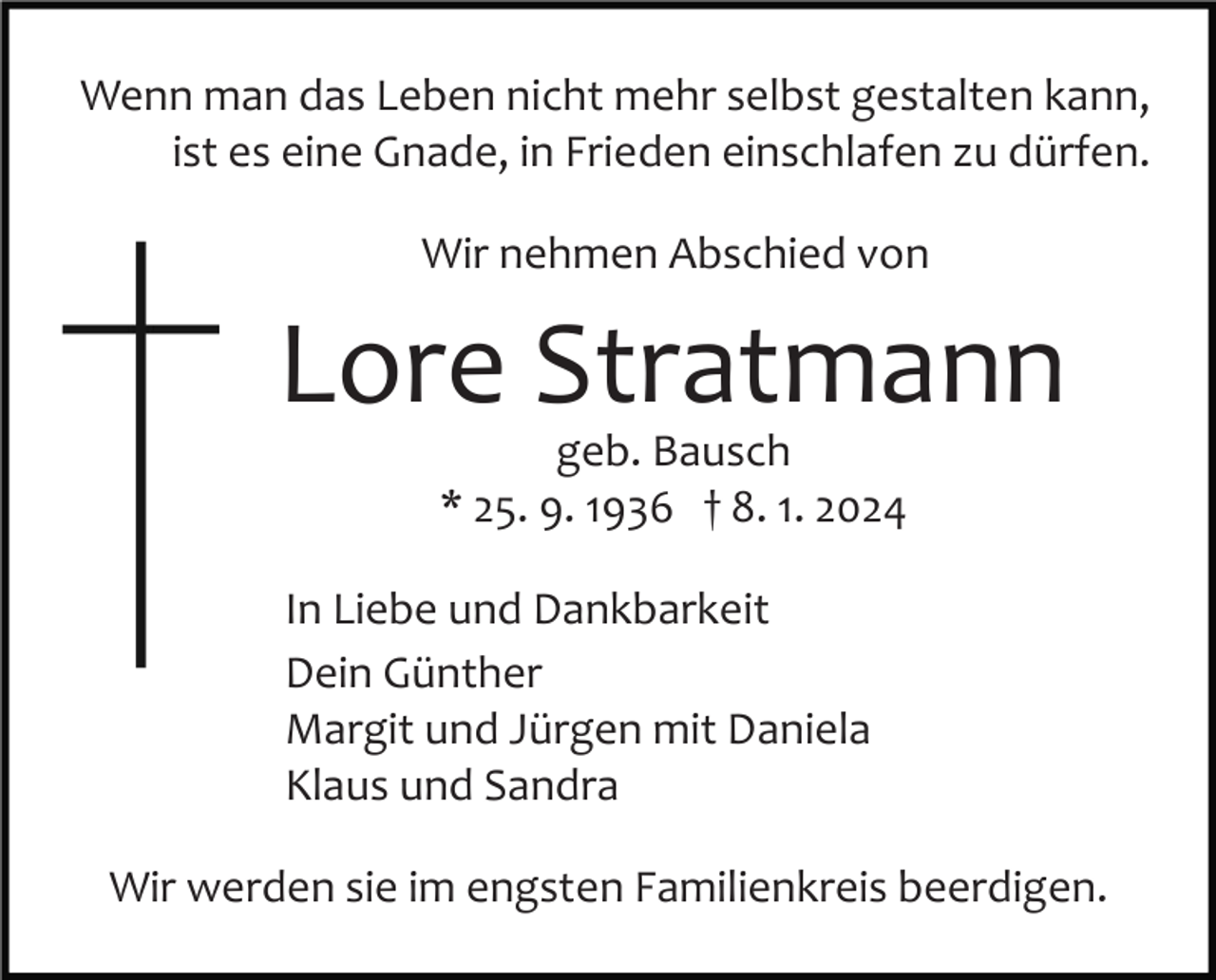<p>Wenn man das Leben nicht mehr selbst gestalten kann,<br />ist es eine Gnade, in Frieden einschlafen zu dürfen.<br />Wir nehmen Abschied von</p><p>Lore Stratmann<br />geb. Bausch<br />* 25. 9. 1936 † 8. 1. 2024</p><p>In Liebe und Dankbarkeit<br />Dein Günther<br />Margit und Jürgen mit Daniela<br />Klaus und Sandra<br />Wir werden sie im engsten Familienkreis beerdigen.</p>