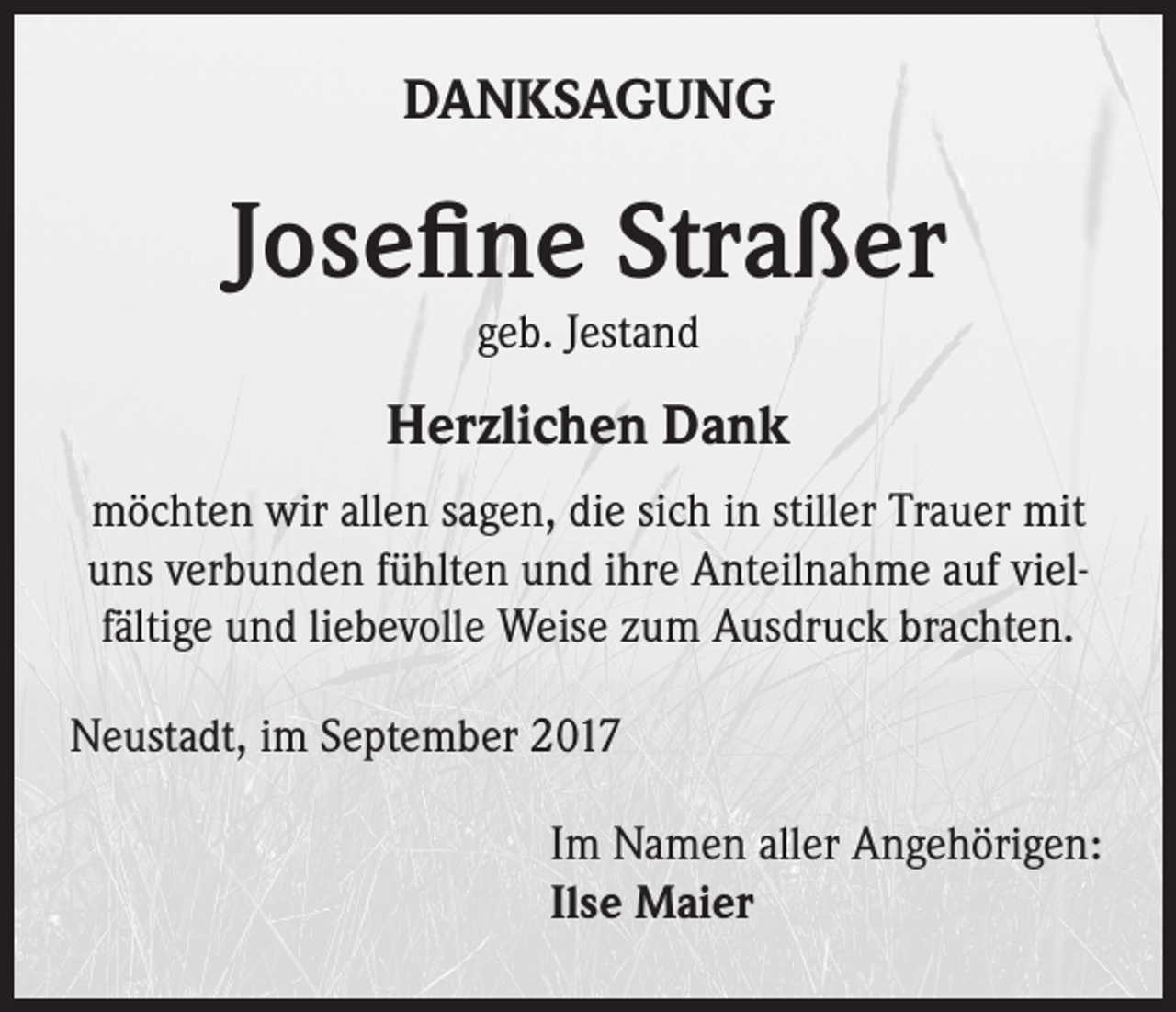 <p>DANKSAGUNG</p><p>Josefine Straßer<br />geb. Jestand</p><p>Herzlichen Dank<br />möchten wir allen sagen, die sich in stiller Trauer mit<br />uns verbunden fühlten und ihre Anteilnahme auf vielfältige und liebevolle Weise zum Ausdruck brachten.<br />Neustadt, im September 2017<br />Im Namen aller Angehörigen:<br />Ilse Maier</p>