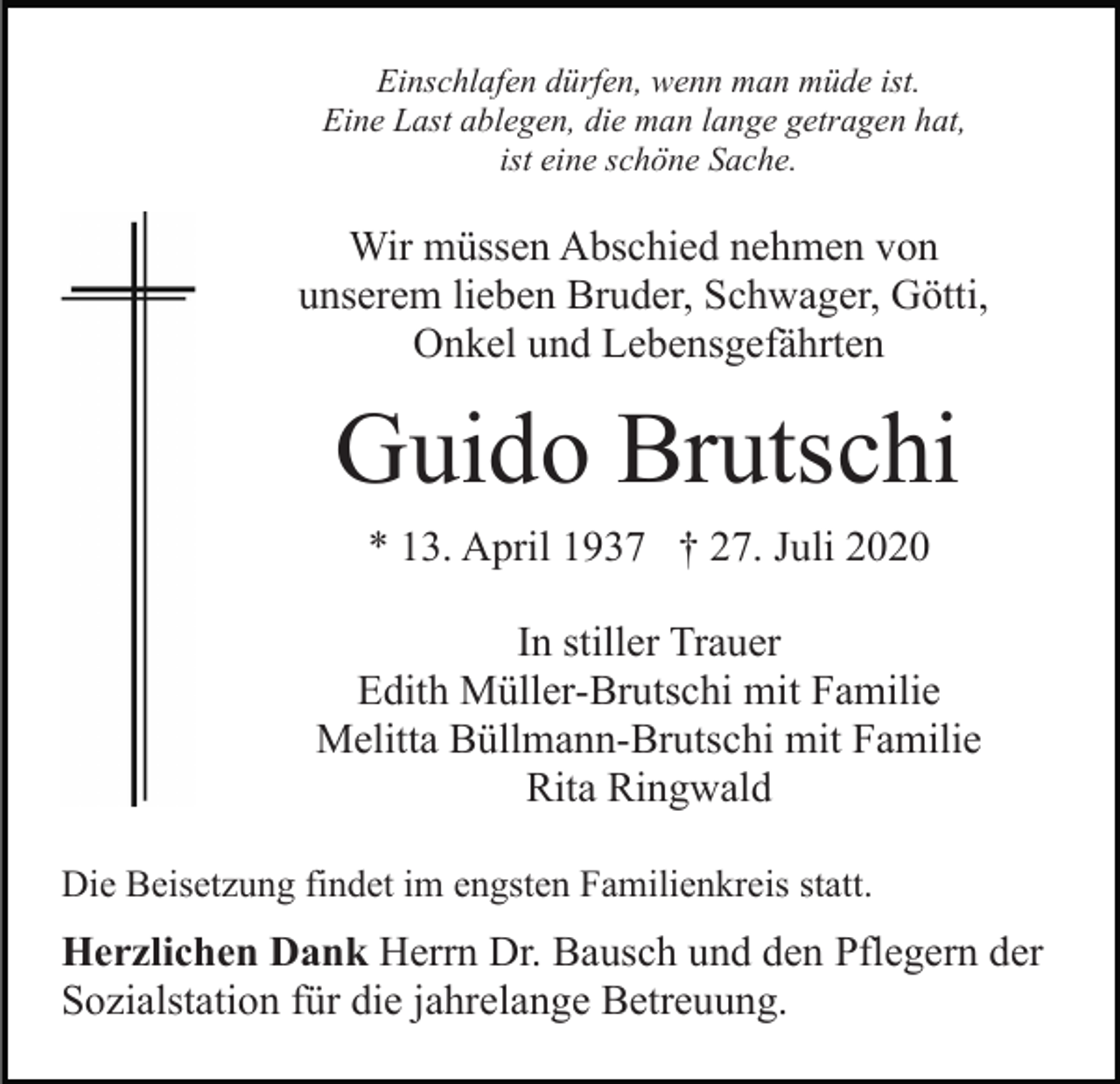 <p>Einschlafen dürfen, wenn man müde ist.<br />Eine Last ablegen, die man lange getragen hat,<br />ist eine schöne Sache.</p><p>Wir müssen Abschied nehmen von<br />unserem lieben Bruder, Schwager, Götti,<br />Onkel und Lebensgefährten</p><p>Guido Brutschi<br />* 13. April 1937 † 27. Juli 2020<br />In stiller Trauer<br />Edith Müller-Brutschi mit Familie<br />Melitta Büllmann-Brutschi mit Familie<br />Rita Ringwald<br />Die Beisetzung findet im engsten Familienkreis statt.</p><p>Herzlichen Dank Herrn Dr. Bausch und den Pflegern der<br />Sozialstation für die jahrelange Betreuung.</p>