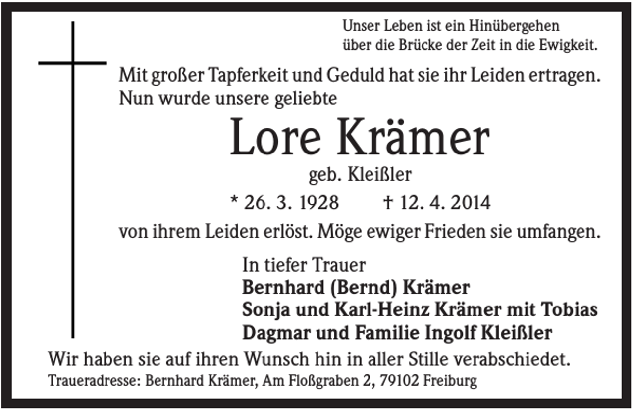 <p>Unser Leben ist ein Hinübergehen<br />über die Brücke der Zeit in die Ewigkeit.</p><p>Mit großer Tapferkeit und Geduld hat sie ihr Leiden ertragen.<br />Nun wurde unsere geliebte</p><p>Lore Krämer<br />geb. Kleißler<br />* 26. 3. 1928<br />† 12. 4. 2014<br />von ihrem Leiden erlöst. Möge ewiger Frieden sie umfangen.<br />In tiefer Trauer<br />Bernhard (Bernd) Krämer<br />Sonja und Karl-Heinz Krämer mit Tobias<br />Dagmar und Familie Ingolf Kleißler<br />Wir haben sie auf ihren Wunsch hin in aller Stille verabschiedet.<br />Traueradresse: Bernhard Krämer, Am Floßgraben 2, 79102 Freiburg</p>