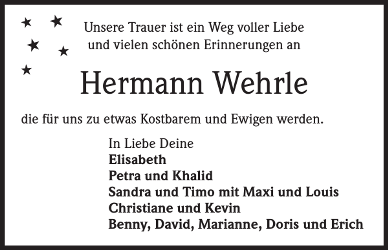 <p>★</p><p>★</p><p>★ ★<br />★</p><p>Unsere Trauer ist ein Weg voller Liebe<br />und vielen schönen Erinnerungen an</p><p>Hermann Wehrle</p><p>die für uns zu etwas Kostbarem und Ewigen werden.<br />In Liebe Deine<br />Elisabeth<br />Petra und Khalid<br />Sandra und Timo mit Maxi und Louis<br />Christiane und Kevin<br />Benny, David, Marianne, Doris und Erich</p>