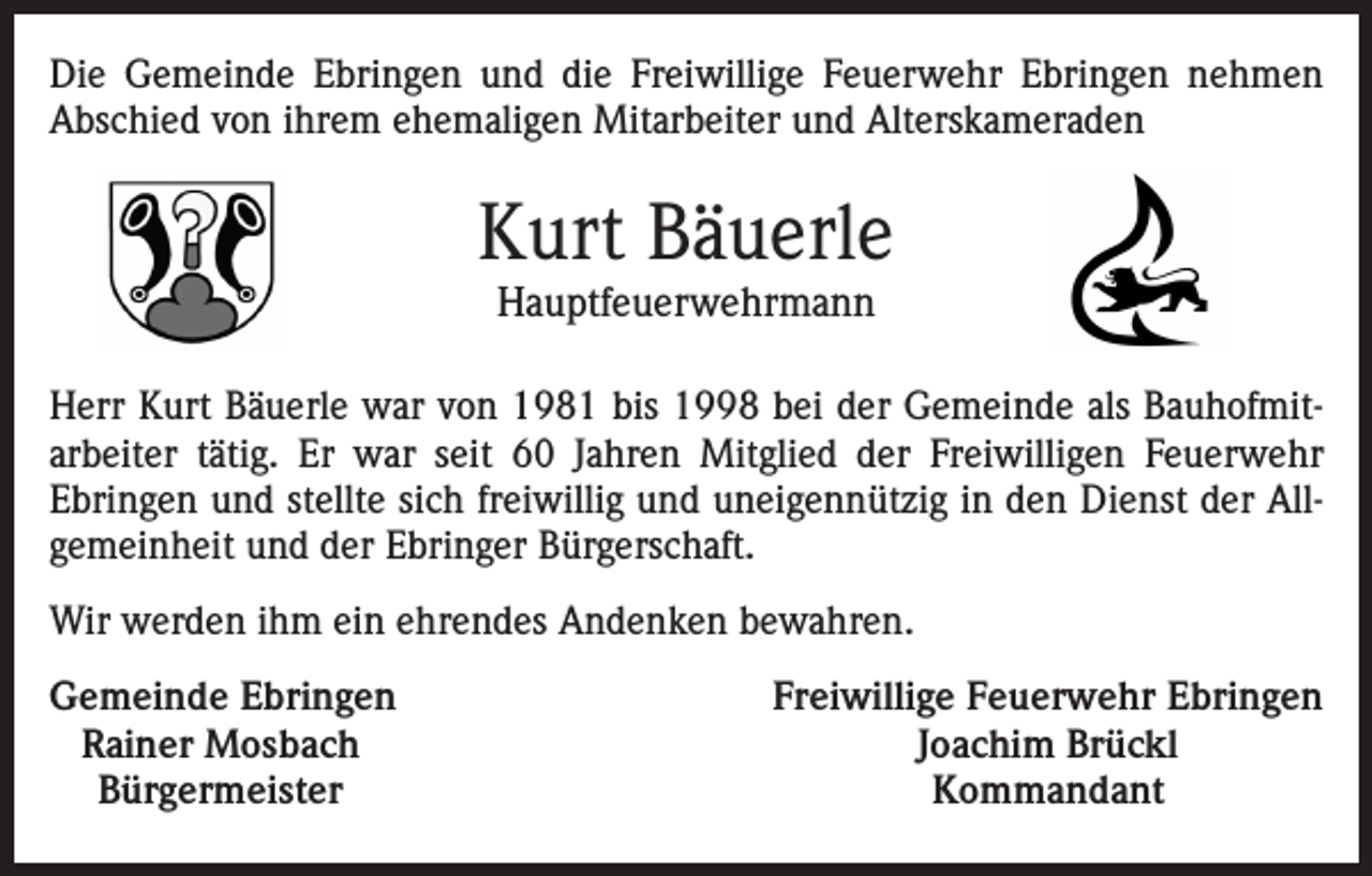<p>Die Gemeinde Ebringen und die Freiwillige Feuerwehr Ebringen nehmen<br />­Abschied von ihrem ehemaligen Mitarbeiter und Alterskameraden</p><p>Kurt Bäuerle<br />Hauptfeuerwehrmann</p><p>Herr Kurt Bäuerle war von 1981 bis 1998 bei der Gemeinde als Bauhofmit­<br />arbeiter tätig. Er war seit 60 Jahren Mitglied der Freiwilligen Feuerwehr<br />Ebringen und stellte sich freiwillig und uneigennützig in den Dienst der All­<br />gemeinheit und der Ebringer Bürgerschaft.<br />Wir werden ihm ein ehrendes Andenken bewahren.<br />emeinde Ebringen<br />G<br />Rainer Mosbach<br />Bürgermeister</p><p>Freiwillige Feuerwehr Ebringen<br />Joachim Brückl<br />Kommandant</p>