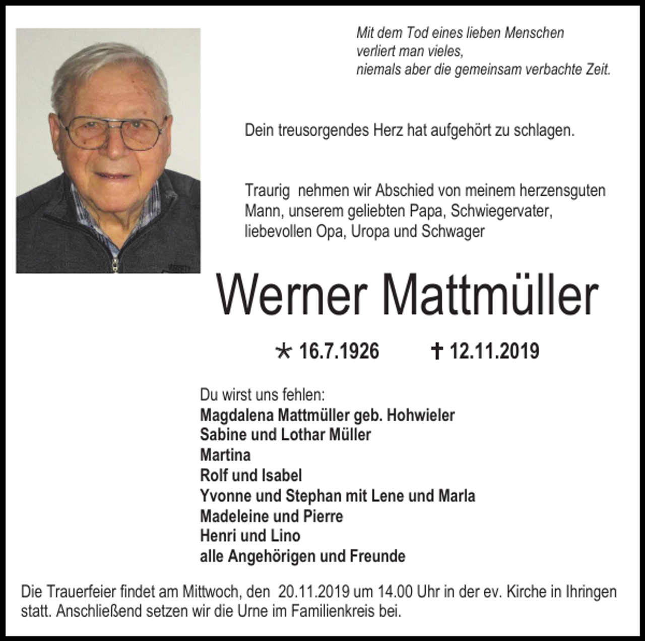 <p>Mit dem Tod eines lieben Menschen<br />verliert man vieles,<br />niemals aber die gemeinsam verbachte Zeit.</p><p>Dein treusorgendes Herz hat aufgehört zu schlagen.<br />Traurig nehmen wir Abschied von meinem herzensguten<br />Mann, unserem geliebten Papa, Schwiegervater,<br />liebevollen Opa, Uropa und Schwager</p><p>Werner Mattmüller<br /> 16.7.1926</p><p> 12.11.2019</p><p>Du wirst uns fehlen:<br />Magdalena Mattmüller geb. Hohwieler<br />Sabine und Lothar Müller<br />Martina<br />Rolf und Isabel<br />Yvonne und Stephan mit Lene und Marla<br />Madeleine und Pierre<br />Henri und Lino<br />alle Angehörigen und Freunde<br />Die Trauerfeier findet am Mittwoch, den 20.11.2019 um 14.00 Uhr in der ev. Kirche in Ihringen<br />statt. Anschließend setzen wir die Urne im Familienkreis bei.</p>