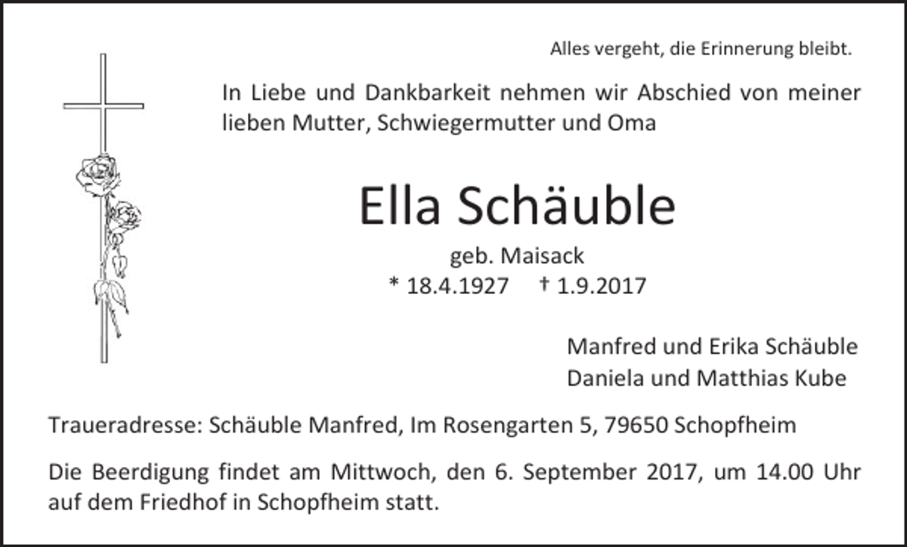 <p>Alles vergeht, die Erinnerung bleibt.</p><p>In Liebe und Dankbarkeit nehmen wir Abschied von meiner<br />lieben Mutter, Schwiegermutter und Oma</p><p>Ella Schäuble<br />geb. Maisack<br />* 18.4.1927 † 1.9.2017</p><p>Manfred und Erika Schäuble<br />Daniela und Matthias Kube<br />Traueradresse: Schäuble Manfred, Im Rosengarten 5, 79650 Schopfheim<br />Die Beerdigung findet am Mittwoch, den 6. September 2017, um 14.00 Uhr<br />auf dem Friedhof in Schopfheim statt.</p>