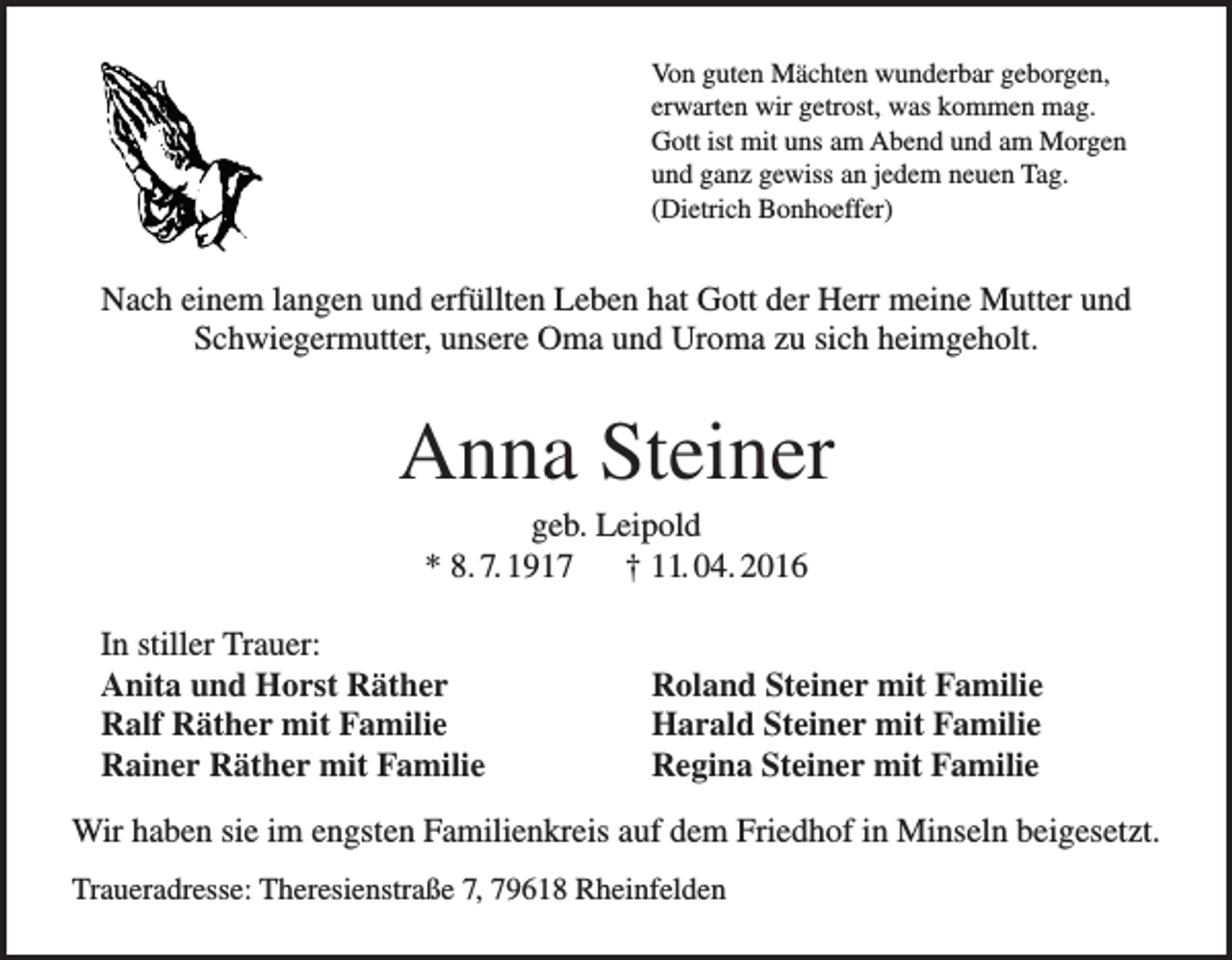 <p>Von guten Mächten wunderbar geborgen,<br />erwarten wir getrost, was kommen mag.<br />Gott ist mit uns am Abend und am Morgen<br />und ganz gewiss an jedem neuen Tag.<br />(Dietrich Bonhoeffer)</p><p>Nach einem langen und erfüllten Leben hat Gott der Herr meine Mutter und<br />Schwiegermutter, unsere Oma und Uroma zu sich heimgeholt.</p><p>Anna Steiner<br />geb. Leipold<br />* 8. 7. 1917 † 11. 04. 2016<br />In stiller Trauer:<br />Anita und Horst Räther<br />Ralf Räther mit Familie<br />Rainer Räther mit Familie</p><p>Roland Steiner mit Familie<br />Harald Steiner mit Familie<br />Regina Steiner mit Familie</p><p>Wir haben sie im engsten Familienkreis auf dem Friedhof in Minseln beigesetzt.<br />Traueradresse: Theresienstraße 7, 79618 Rheinfelden</p>