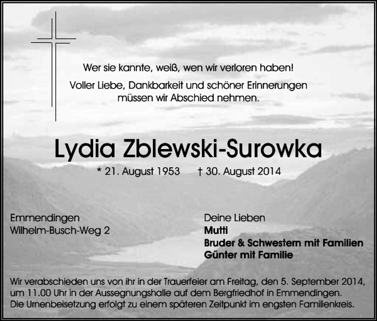 <p>Wer sie kannte, weiß, wen wir verloren haben!<br />Voller Liebe, Dankbarkeit und schöner Erinnerungen<br />müssen wir Abschied nehmen.</p><p>Lydia Zblewski-Surowka<br />* 21. August 1953</p><p>Emmendingen<br />Wilhelm-Busch-Weg 2</p><p>† 30. August 2014</p><p>Deine Lieben<br />Mutti<br />Bruder &amp; Schwestern mit Familien<br />Günter mit Familie</p><p>Wir verabschieden uns von ihr in der Trauerfeier am Freitag, den 5. September 2014,<br />um 11.00 Uhr in der Aussegnungshalle auf dem Bergfriedhof in Emmendingen.<br />Die Urnenbeisetzung erfolgt zu einem späteren Zeitpunkt im engsten Familienkreis.</p>