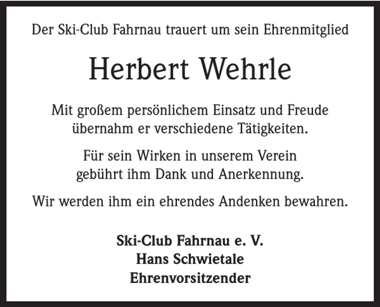 <p>Der Ski-Club Fahrnau trauert um sein Ehrenmitglied</p><p>Herbert Wehrle<br />Mit großem persönlichem Einsatz und Freude<br />­übernahm er verschiedene Tätigkeiten.<br />Für sein Wirken in unserem Verein<br />gebührt ihm Dank und Anerkennung.<br />Wir werden ihm ein ehrendes Andenken bewahren.<br />Ski-Club Fahrnau e. V.<br />Hans Schwietale<br />Ehrenvorsitzender</p>
