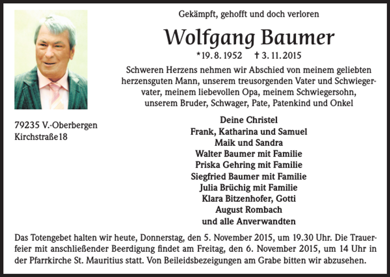 <p>Gekämpft, gehofft und doch verloren</p><p>Wolfgang Baumer</p><p>*19. 8. 1952 = 3. 11. 2015<br />Schweren Herzens nehmen wir Abschied von meinem geliebten<br />herzensguten Mann, unserem treusorgenden Vater und Schwiegervater, meinem liebevollen Opa, meinem Schwiegersohn,<br />unserem Bruder, Schwager, Pate, Patenkind und Onkel<br />79235 V.-Oberbergen<br />Kirchstraße18</p><p>Deine Christel<br />Frank, Katharina und Samuel<br />Maik und Sandra<br />Walter Baumer mit Familie<br />Priska Gehring mit Familie<br />Siegfried Baumer mit Familie<br />Julia Brüchig mit Familie<br />Klara Bitzenhofer, Gotti<br />August Rombach<br />und alle Anverwandten</p><p>Das Totengebet halten wir heute, Donnerstag, den 5. November 2015, um 19.30 Uhr. Die Trauerfeier mit anschließender Beerdigung findet am Freitag, den 6. November 2015, um 14 Uhr in<br />der Pfarrkirche St. Mauritius statt. Von Beileidsbezeigungen am Grabe bitten wir abzusehen.</p>