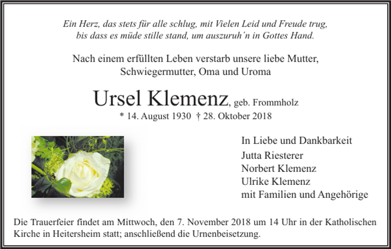 <p>Ein Herz, das stets für alle schlug, mit Vielen Leid und Freude trug,<br />bis dass es müde stille stand, um auszuruh´n in Gottes Hand.</p><p>Nach einem erfüllten Leben verstarb unsere liebe Mutter,<br />Schwiegermutter, Oma und Uroma</p><p>Ursel Klemenz, geb. Frommholz<br />* 14. August 1930 † 28. Oktober 2018</p><p>In Liebe und Dankbarkeit<br />Jutta Riesterer<br />Norbert Klemenz<br />Ulrike Klemenz<br />mit Familien und Angehörige<br />Die Trauerfeier findet am Mittwoch, den 7. November 2018 um 14 Uhr in der Katholischen<br />Kirche in Heitersheim statt; anschließend die Urnenbeisetzung.</p>