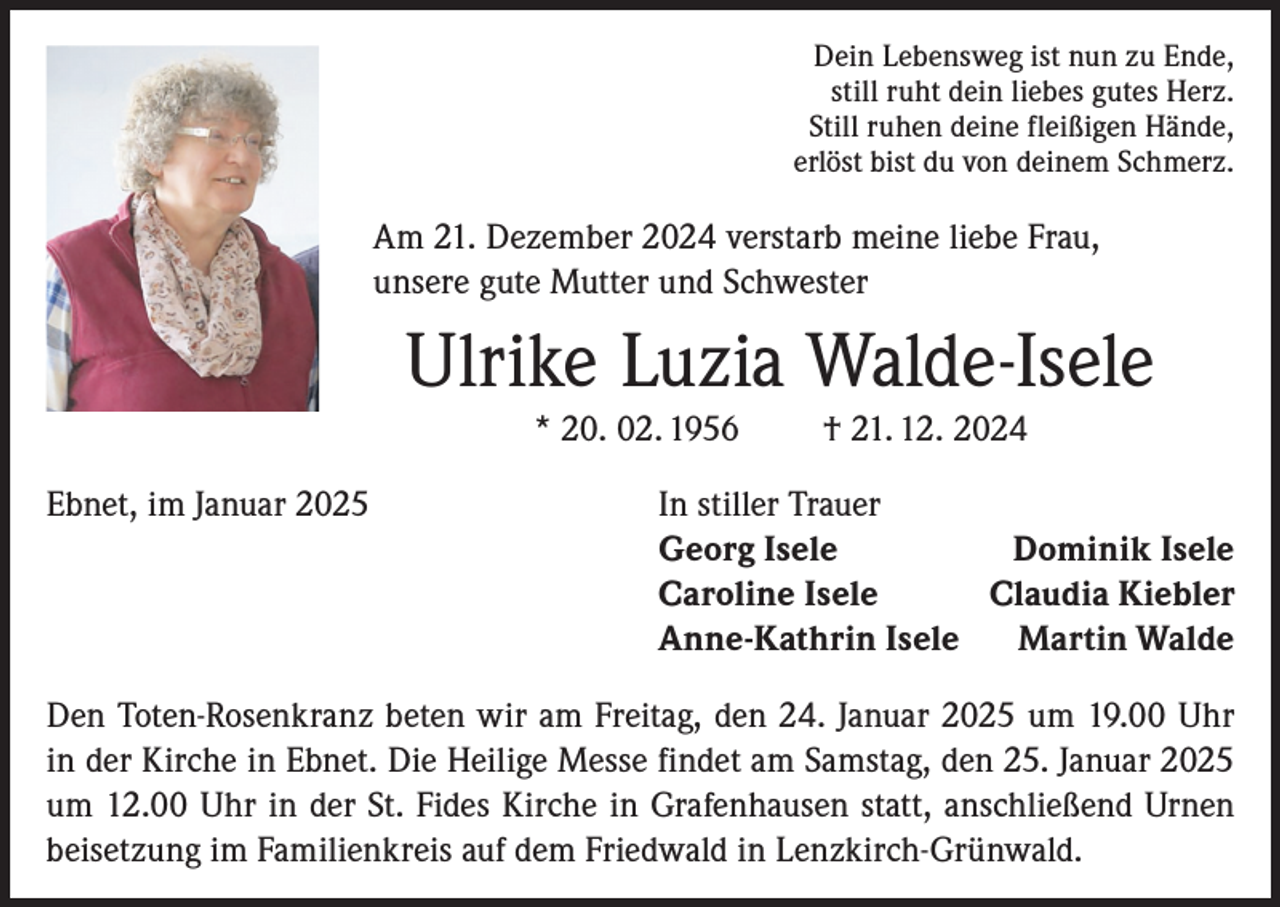 <p>Dein Lebensweg ist nun zu Ende,<br />still ruht dein liebes gutes Herz.<br />Still ruhen deine fleißigen Hände,<br />erlöst bist du von deinem Schmerz.</p><p>Am 21. Dezember 2024 verstarb meine liebe Frau,<br />unsere gute Mutter und Schwester</p><p>Ulrike Luzia Walde-Isele<br />* 20. 02. 1956<br />Ebnet, im Januar 2025</p><p>† 21. 12. 2024</p><p>In stiller Trauer<br />Georg Isele<br />Dominik Isele<br />Caroline Isele<br />Claudia Kiebler<br />Anne-Kathrin Isele Martin Walde</p><p>Den Toten-Rosenkranz beten wir am Freitag, den 24. Januar 2025 um 19.00 Uhr<br />in der Kirche in Ebnet. Die Heilige Messe findet am Samstag, den 25. Januar 2025<br />um 12.00 Uhr in der St. Fides Kirche in Grafenhausen statt, anschließend Urnen<br />beisetzung im Familienkreis auf dem Friedwald in Lenzkirch-Grünwald.</p>