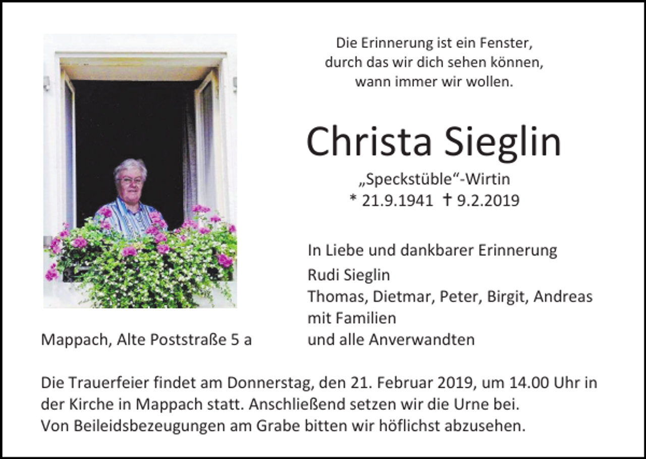<p>Die Erinnerung ist ein Fenster,<br />durch das wir dich sehen können,<br />wann immer wir wollen.</p><p>Christa Sieglin<br />„Speckstüble“-Wirtin<br />* 21.9.1941  9.2.2019</p><p>Mappach, Alte Poststraße 5 a</p><p>In Liebe und dankbarer Erinnerung<br />Rudi Sieglin<br />Thomas, Dietmar, Peter, Birgit, Andreas<br />mit Familien<br />und alle Anverwandten</p><p>Die Trauerfeier findet am Donnerstag, den 21. Februar 2019, um 14.00 Uhr in<br />der Kirche in Mappach statt. Anschließend setzen wir die Urne bei.<br />Von Beileidsbezeugungen am Grabe bitten wir höflichst abzusehen.</p>