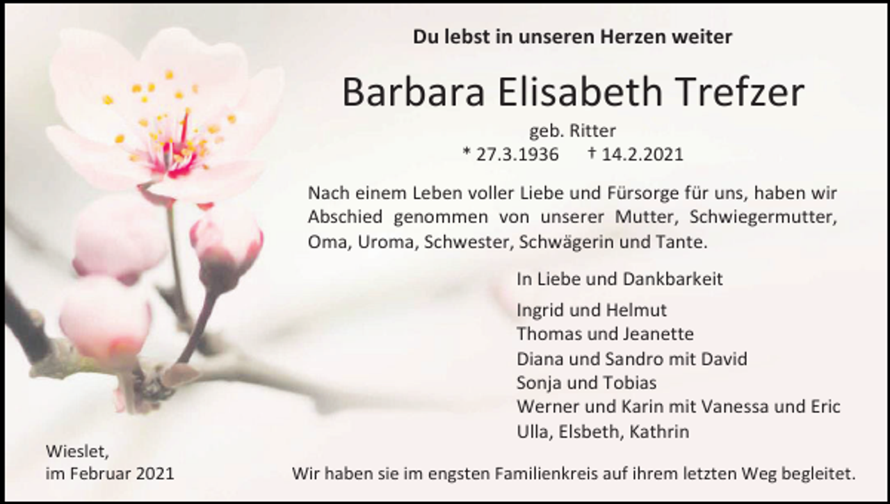 <p>Du lebst in unseren Herzen weiter</p><p>Barbara Elisabeth Trefzer<br />geb. Ritter<br />* 27.3.1936 † 14.2.2021<br />Nach einem Leben voller Liebe und Fürsorge für uns, haben wir<br />Abschied genommen von unserer Mutter, Schwiegermutter,<br />Oma, Uroma, Schwester, Schwägerin und Tante.<br />In Liebe und Dankbarkeit<br />Ingrid und Helmut<br />Thomas und Jeanette<br />Diana und Sandro mit David<br />Sonja und Tobias<br />Werner und Karin mit Vanessa und Eric<br />Ulla, Elsbeth, Kathrin<br />Wieslet,<br />im Februar 2021</p><p>Wir haben sie im engsten Familienkreis auf ihrem letzten Weg begleitet.</p>