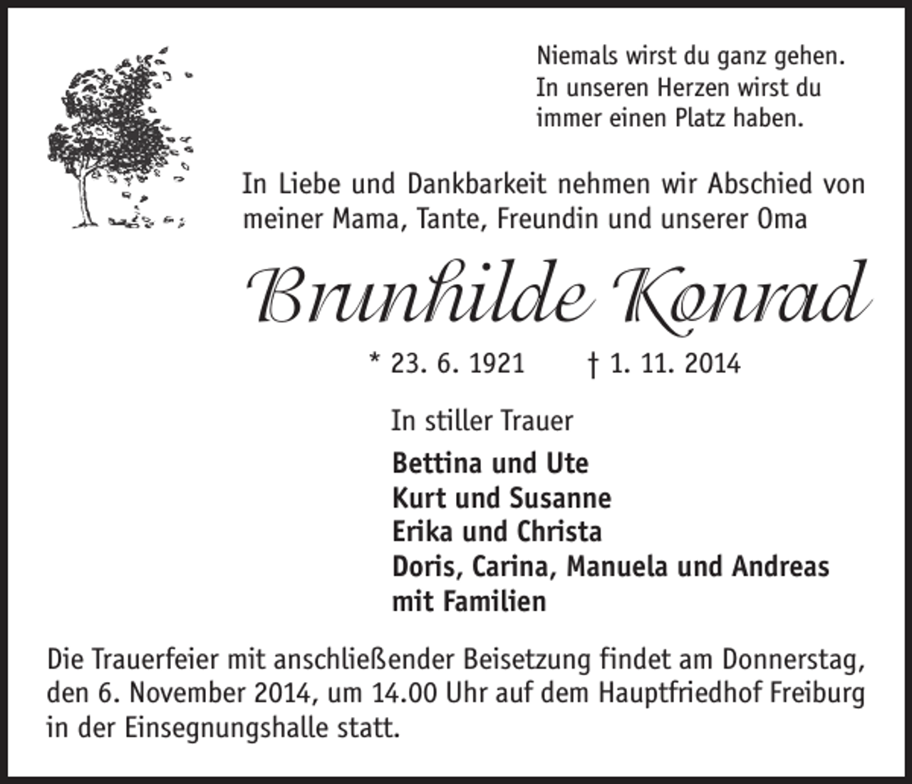 <p>Niemals wirst du ganz gehen.<br />In unseren Herzen wirst du<br />immer einen Platz haben.</p><p>In Liebe und Dankbarkeit nehmen wir Abschied von<br />meiner Mama, Tante, Freundin und unserer Oma</p><p>Brunhilde Konrad<br />* 23. 6. 1921 † 1. 11. 2014<br />In stiller Trauer<br />Bettina und Ute<br />Kurt und Susanne<br />Erika und Christa<br />Doris, Carina, Manuela und Andreas<br />mit Familien<br />Die Trauerfeier mit anschließender Beisetzung findet am Donnerstag,<br />den 6. November 2014, um 14.00 Uhr auf dem Hauptfriedhof Freiburg<br />in der Einsegnungshalle statt.</p>