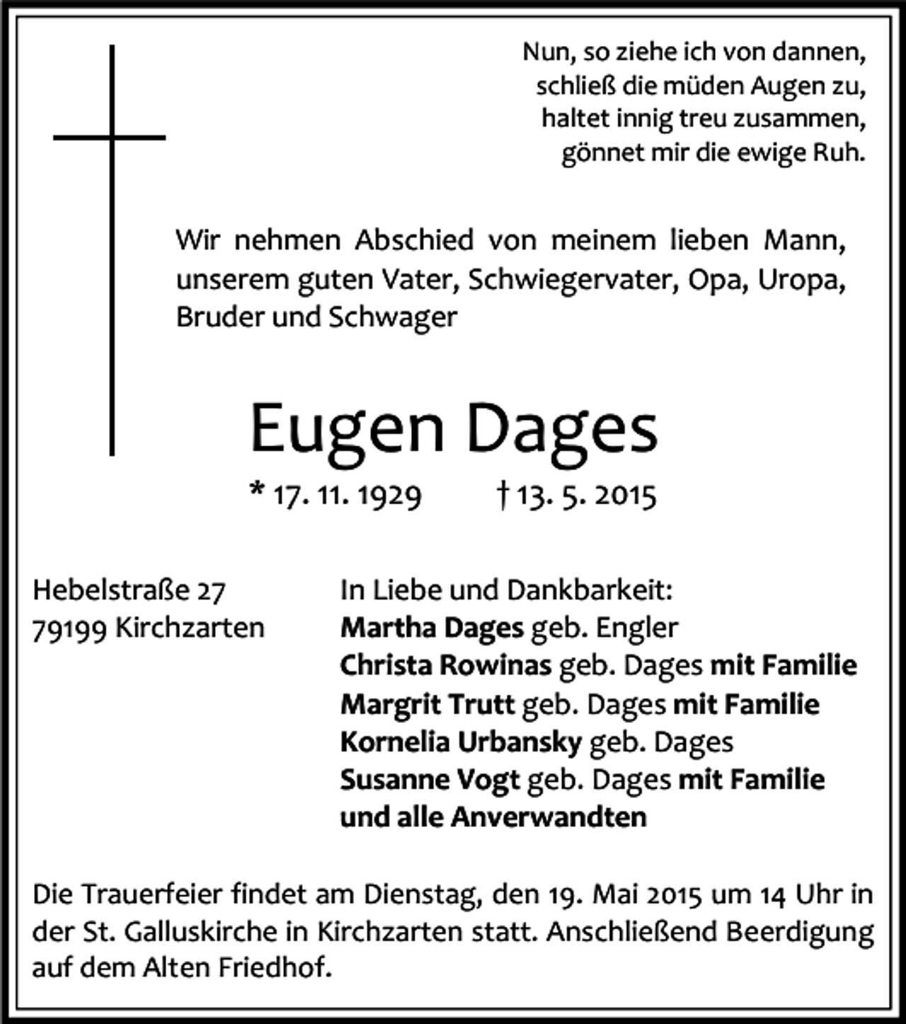<p>Nun, so ziehe ich von dannen,<br />schließ die müden Augen zu,<br />haltet innig treu zusammen,<br />gönnet mir die ewige Ruh.</p><p>Wir nehmen Abschied von meinem lieben Mann,<br />unserem guten Vater, Schwiegervater, Opa, Uropa,<br />Bruder und Schwager</p><p>Eugen Dages<br />* 17. 11. 1929</p><p>Hebelstraße 29199 Kirchzarten</p><p>† 13. 5. 2015</p><p>In Liebe und Dankbarkeit:<br />Martha Dages geb. Engler<br />Christa Rowinas geb. Dages mit Familie<br />Margrit Trutt geb. Dages mit Familie<br />Kornelia Urbansky geb. Dages<br />Susanne Vogt geb. Dages mit Familie<br />und alle Anverwandten</p><p>Die Trauerfeier findet am Dienstag, den 19. Mai 2015 um 14 Uhr in<br />der St. Galluskirche in Kirchzarten statt. Anschließend Beerdigung<br />auf dem Alten Friedhof.</p>