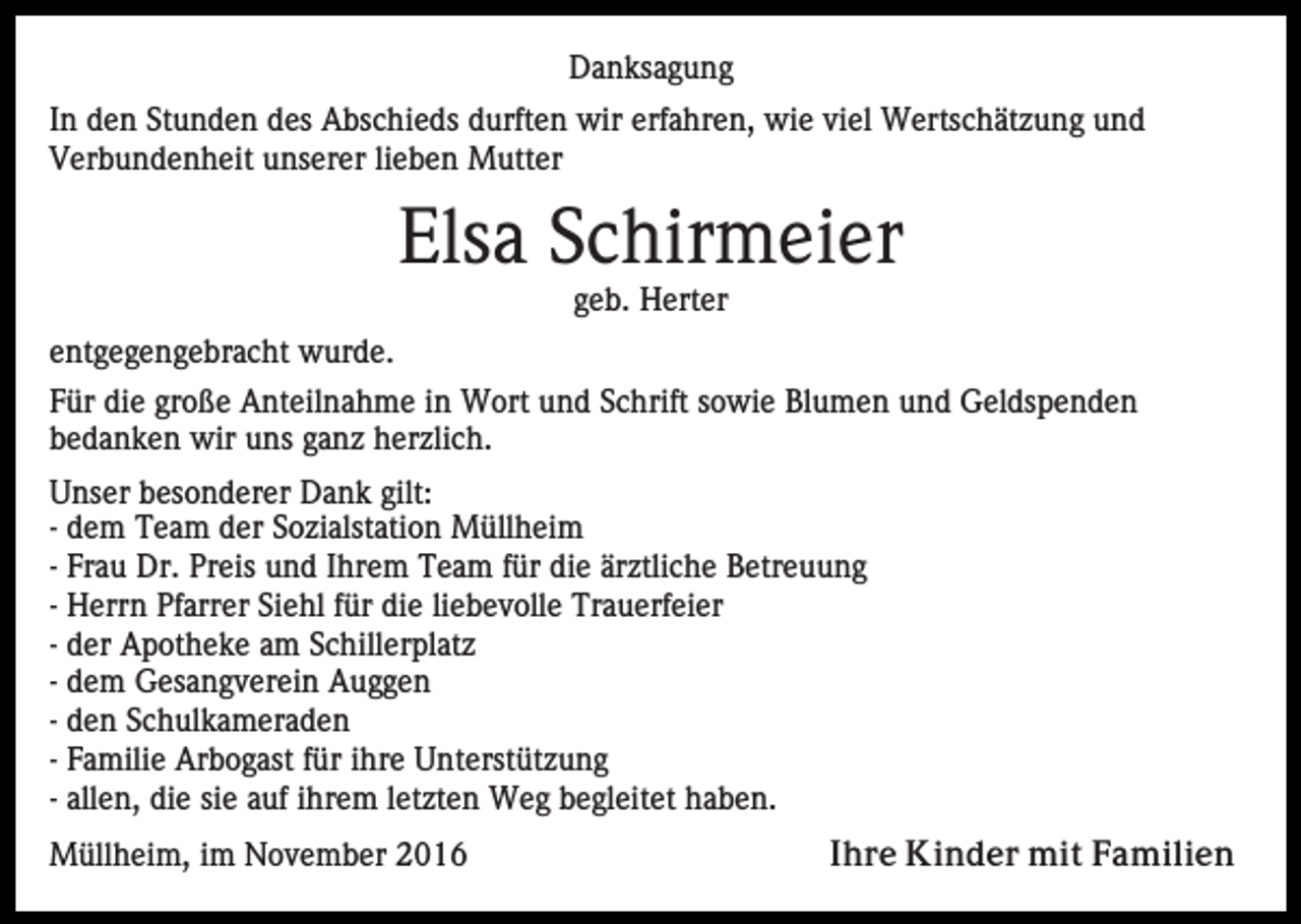 <p>Danksagung<br />In den Stunden des Abschieds durften wir erfahren, wie viel Wertschätzung und<br />Verbundenheit unserer lieben Mutter</p><p>Elsa Schirmeier<br />geb. Herter<br />entgegengebracht wurde.<br />Für die große Anteilnahme in Wort und Schrift sowie Blumen und Geldspenden<br />bedanken wir uns ganz herzlich.<br />Unser besonderer Dank gilt:<br />- dem Team der Sozialstation Müllheim<br />- Frau Dr. Preis und Ihrem Team für die ärztliche Betreuung<br />- Herrn Pfarrer Siehl für die liebevolle Trauerfeier<br />- der Apotheke am Schillerplatz<br />- dem Gesangverein Auggen<br />- den Schulkameraden<br />- Familie Arbogast für ihre Unterstützung<br />- allen, die sie auf ihrem letzten Weg begleitet haben.<br />Müllheim, im November 2016</p><p>Ihre Kinder mit Familien</p>