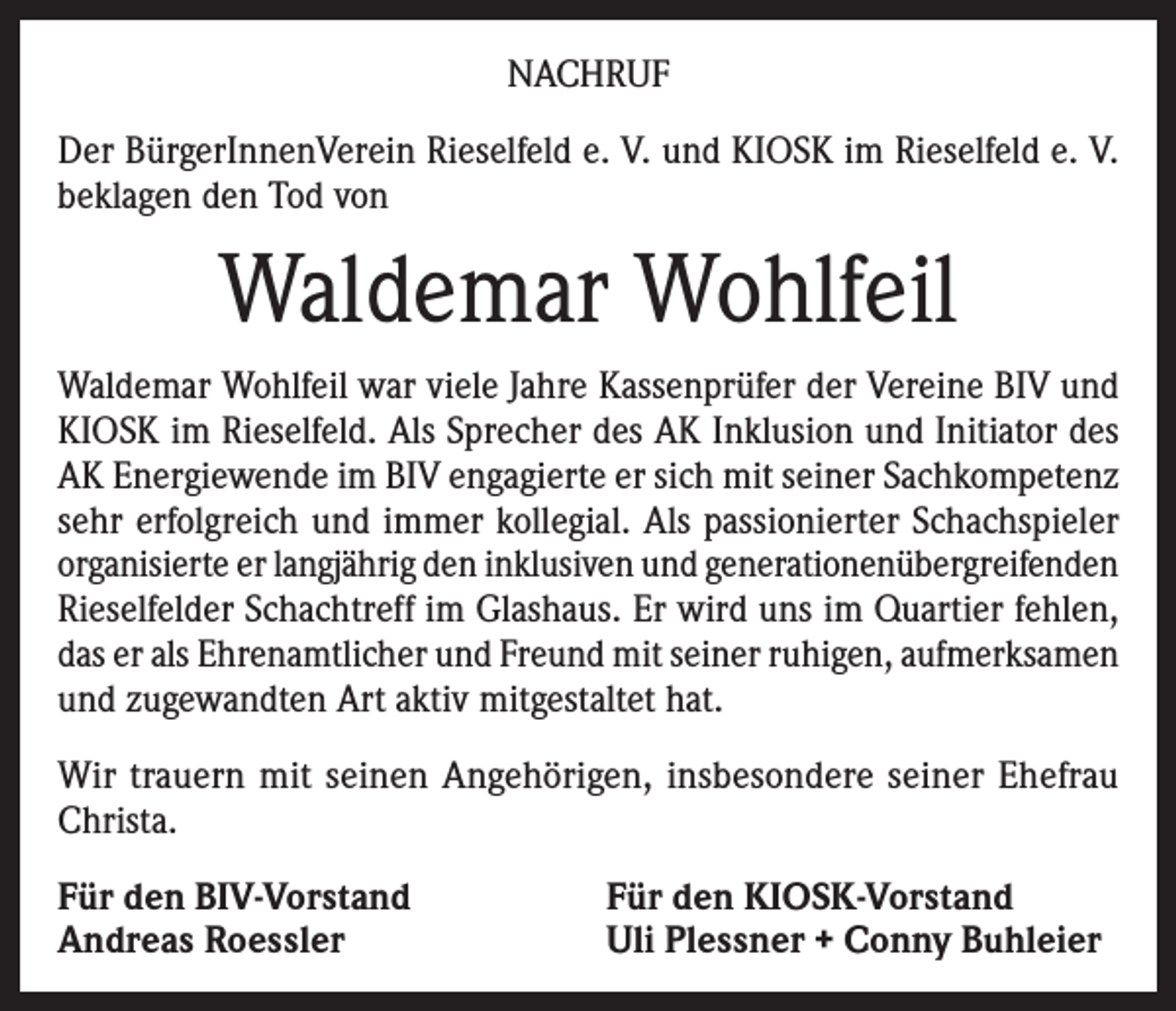 <p>NACHRUF<br />Der BürgerInnenVerein Rieselfeld e. V. und KIOSK im Rieselfeld e. V.<br />beklagen den Tod von</p><p>Waldemar Wohlfeil<br />Waldemar Wohlfeil war viele Jahre Kassenprüfer der Vereine BIV und<br />KIOSK im Rieselfeld. Als Sprecher des AK Inklusion und Initiator des<br />AK Energiewende im BIV engagierte er sich mit seiner Sachkompetenz<br />sehr erfolgreich und immer kollegial. Als passionierter Schachspieler<br />organisierte er langjährig den inklusiven und generationenübergreifenden<br />Rieselfelder Schachtreff im Glashaus. Er wird uns im Quartier fehlen,<br />das er als Ehrenamtlicher und Freund mit seiner ruhigen, aufmerksamen<br />und zugewandten Art aktiv mitgestaltet hat.<br />Wir trauern mit seinen Angehörigen, insbesondere seiner Ehefrau<br />Christa.<br />Für den BIV-Vorstand<br />Andreas Roessler</p><p>Für den KIOSK-Vorstand<br />Uli Plessner + Conny Buhleier</p>