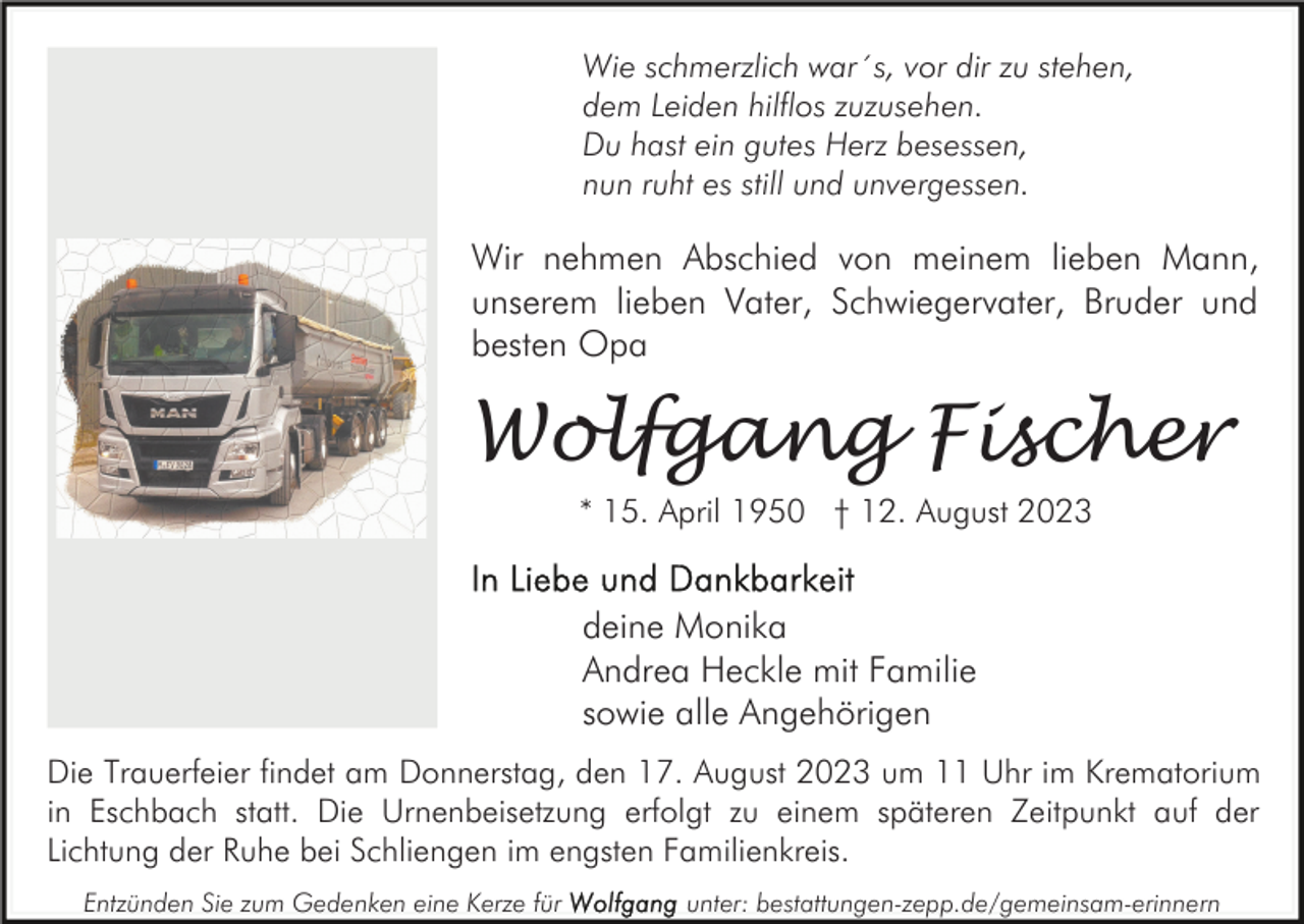<p>Wie schmerzlich war´s, vor dir zu stehen,<br />dem Leiden hilflos zuzusehen.<br />Du hast ein gutes Herz besessen,<br />nun ruht es still und unvergessen.</p><p>Wir nehmen Abschied von meinem lieben Mann,<br />unserem lieben Vater, Schwiegervater, Bruder und<br />besten Opa</p><p>Wolfgang Fischer<br />* 15. April 1950 † 12. August 2023</p><p>deine Monika<br />Andrea Heckle mit Familie<br />sowie alle Angehörigen<br />Die Trauerfeier findet am Donnerstag, den 17. August 2023 um 11 Uhr im Krematorium<br />in Eschbach statt. Die Urnenbeisetzung erfolgt zu einem späteren Zeitpunkt auf der<br />Lichtung der Ruhe bei Schliengen im engsten Familienkreis.<br />Entzünden Sie zum Gedenken eine Kerze für</p><p>unter: bestattungen-zepp.de/gemeinsam-erinnern</p>