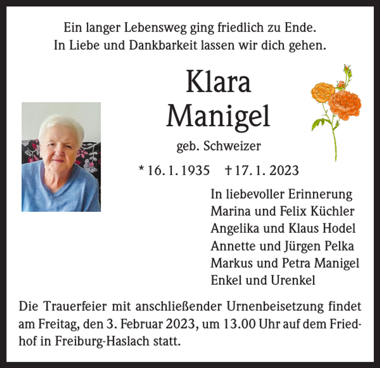 <p>Ein langer Lebensweg ging friedlich zu Ende.<br />In Liebe und Dankbarkeit lassen wir dich gehen.</p><p>Klara<br />Manigel<br />geb. Schweizer<br />* 16. 1. 1935 † 17. 1. 2023<br />In liebevoller Erinnerung<br />Marina und Felix Küchler<br />Angelika und Klaus Hodel<br />Annette und Jürgen Pelka<br />Markus und Petra Manigel<br />Enkel und Urenkel<br />Die Trauerfeier mit anschließender Urnenbeisetzung findet<br />am Freitag, den 3. Februar 2023, um 13.00 Uhr auf dem Friedhof in Freiburg-Haslach statt.</p>